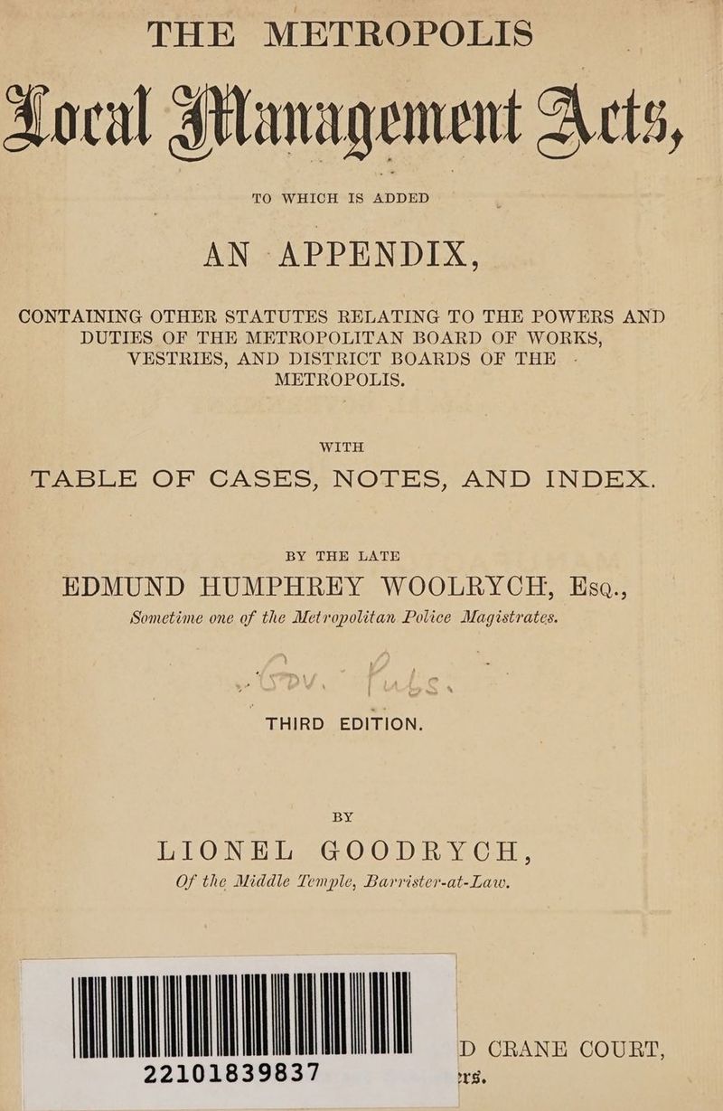 THE METROPOLIS Loral Management Acts, TO WHICH IS ADDED AN APPENDIX. CONTAINING OTHER STATUTES RELATING TO THE POWERS AND DUTIES OF THE METROPOLITAN BOARD OF WORKS, VESTRIES, AND DISTRICT BOARDS OF THE - METROPOLIS. WITH TABLE OF CASES, NOTES, AND INDEX. BY THE LATE EDMUND HUMPHREY WOOLRYCH, Ksa., Sometime one of the Metropolitan Police Magistrates. THIRD EDITION. BY Let OsNeH Ti eeG.O.O-D) Rave Gare, Of the Middle Temple, Barrister-at-Law. MU 22101839837 iF ms CRANE COURT,