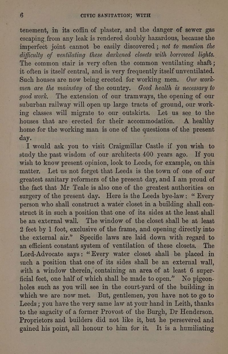tenement, in its coffin of plaster, and the danger of sewer gas escaping, from any leak is rendered doubly hazardous, because the imperfect joint cannot be easily discovered ; not to mention the difficulty of ventilating these darkened closets with borrowed lights. The common stair is very often the common ventilating shaft ; it often is itself central, and is very frequently itself unventilated. Such houses are now being erected for working men. Our work- men are the mainstay of the country. Good health is necessary to good work. The extension of our tramways, the opening of our suburban railway will open up large tracts of ground, our work- ing classes will migrate to our outskirts. Let us see to the houses that are erected for their accommodation. A healthy home for the working man is one of the questions of the present day. I would ask you to visit Craigmillar Castle if you wish to study the past wisdom of our architects 400 years ago. If you wish to know present opinion, look to Leeds, for example, on this matter. Let us not forget that Leeds is the town of one of our greatest sanitary reformers of the present day, and I am proud of the fact that Mr Teale is also one of the greatest authorities on surgery of the present day. Here is the Leeds bye-law: “ Every person who shall construct a water closet in a building shall con- struct it in such a position that one of its sides at the least shall be an external wall. The window of the closet shall be at least 2 feet by 1 foot, exclusive of the frame, and opening directly into the external air.” Specific laws are laid down with regard to an efficient constant system of ventilation of these closets, The Lord-Advocate says: “Every water closet shall be placed in such a position that one of its sides shall be an external wall, with a window therein, containing an area of at least 6 super- ficial feet, one half of which shall be made to open.” No pigeon- holes such as you will see in the court-yard of the building in which we are now met. But, gentlemen, you have not to go to Leeds ; you have the very same law at your hand in Leith, thanks to the sagacity of a former Provost of the Burgh, Dr Henderson. Proprietors and builders did not like it, but he persevered and gained his point, all honour to him for it. It is a humiliating