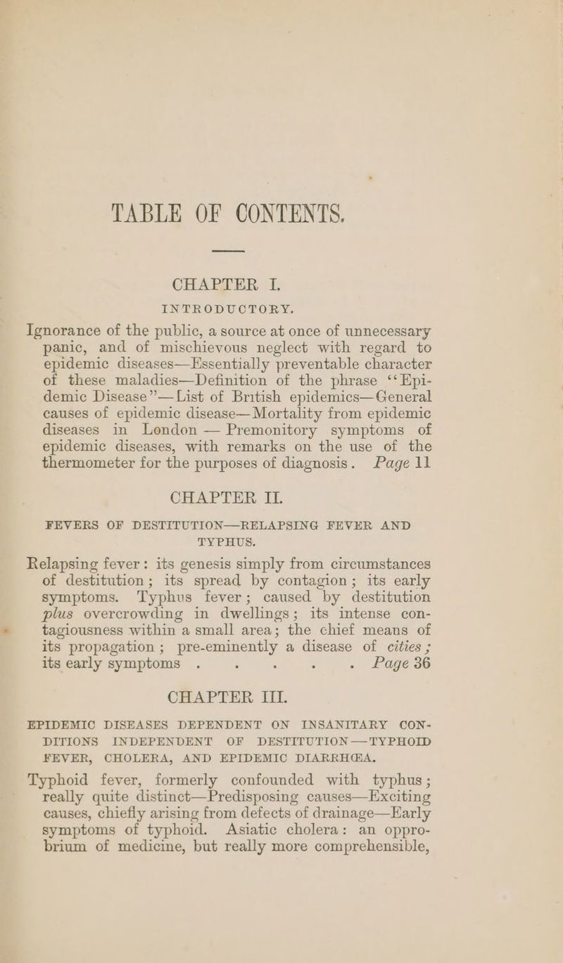 TABLE OF CONTENTS. CHAPTER I. INTRODUCTORY. Ignorance of the public, a source at once of unnecessary panic, and of mischievous neglect with regard to epidemic diseases—Hssentially preventable character of these maladies—Definition of the phrase ‘‘ Epi- demic Disease” —List of British epidemics—General causes of epidemic disease— Mortality from epidemic diseases in London — Premonitory symptoms of epidemic diseases, with remarks on the use of the thermometer for the purposes of diagnosis. Page 11 CHAPTER IL FEVERS OF DESTITUTION—RELAPSING FEVER AND TYPHUS. Relapsing fever: its genesis simply from circumstances of destitution; its spread by contagion; its early symptoms. Typhus fever; caused by destitution plus overcrowding in dwellings; its intense con- tagiousness within a small area; the chief means of its propagation ; pre-eminently a disease of cities ; its early symptoms . : : : . Page 36 CHAPTER III. EPIDEMIC DISEASES DEPENDENT ON INSANITARY CON- DITIONS INDEPENDENT OF DESTITUTION —TYPHOID FEVER, CHOLERA, AND EPIDEMIC DIARRH@A. Typhoid fever, formerly confounded with typhus; really quite distinct—Predisposing causes—Exciting causes, chiefly arising from defects of drainage—Early symptoms of typhoid. Asiatic cholera: an oppro- brium of medicine, but really more comprehensible,