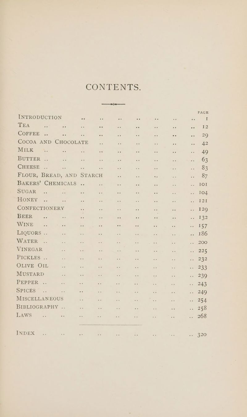 CONTENTS. INTRODUCTION i a a a AF a &amp; 8 TEA e Pe ia re “ ne - Se << 32 COFFEE .. os iY we o me e “is ss = 29 CocoA AND CHOCOLATE a ie = z in ~~ &amp;2 MILK Ya ae a a2 sre es ite ve ee S BUTTER .. Py ~ 5 re ne a a jn 62 CHEESE .. os - ea a a 3 oe 1 FLOUR, BREAD, AND STARCH - ae es if ite oT BAKERS’ CHEMICALS .. re te fa ie . =, FOI SUGAR .. &amp; a on ad ae - ms «< Tos HONEY .. os f i ai m ei - sn BOE CONFECTIONERY és a a i si di ee BEER... i Me - ii a Pe = B32 WINE a. i 7 i - ‘a ms x oe ESF LIQUORS .. o a a s ie 7 be ««, 386 WATER .. a . re be = f - 1, 208 VINEGAR PS ie - 7 z a a <s 225 PICKEES .. 4s ea 6s fs ss ae a: mae OLIVE OIL = a di Et a 2 os 2G MUSTARD a - ys ia ‘a 3 ee a=, 239 PEPPER .. i bs e a 7 x “ 243 SPICES” .. is - ie 7 Ss i 2s, BAKO MISCELLANEOUS 4 i A: i m a «ai BGA BIBLIOGRAPHY .. ih - sf e é - ix DEO LAWS ys - ss a oy ee - A + 266 INDEX .. - A Fe eo ys iss = «n= 320