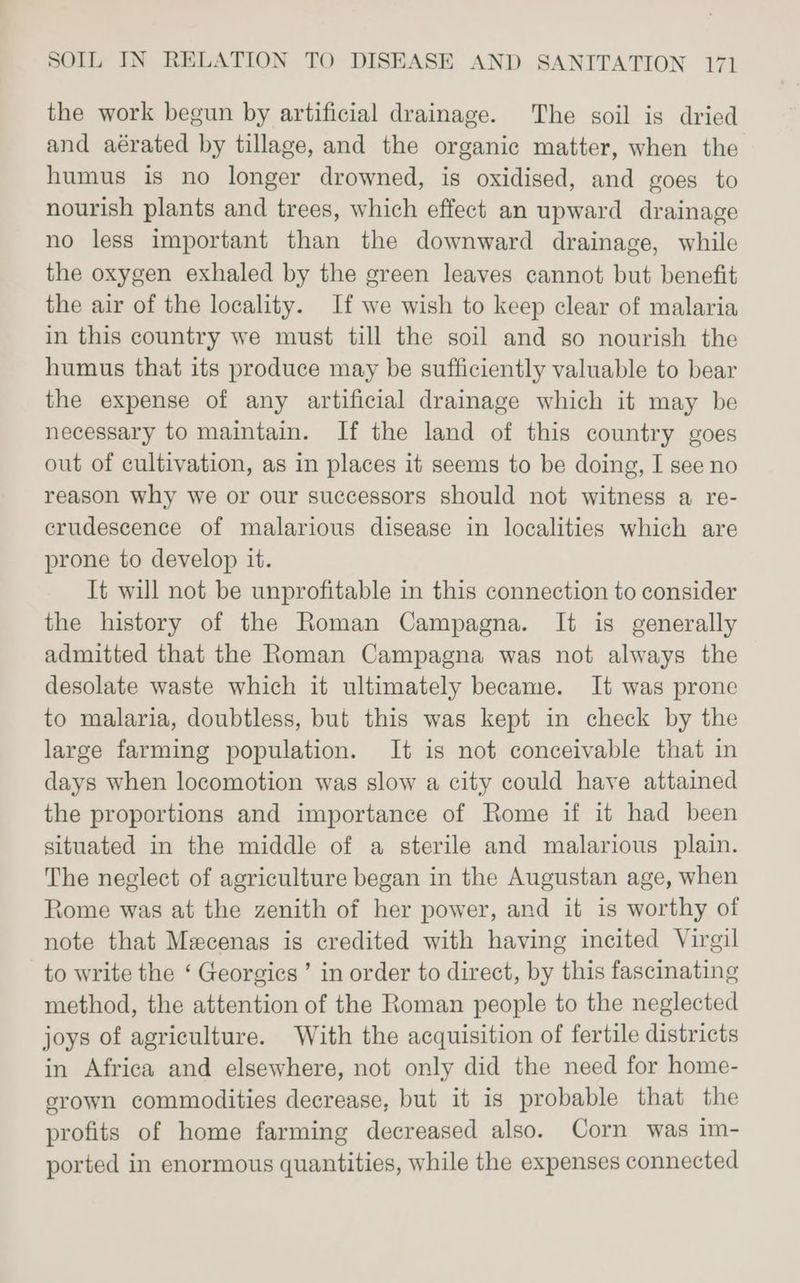 the work begun by artificial drainage. The soil is dried and aérated by tillage, and the organic matter, when the humus is no longer drowned, is oxidised, and goes to nourish plants and trees, which effect an upward drainage no less important than the downward drainage, while the oxygen exhaled by the green leaves cannot but benefit the air of the locality. If we wish to keep clear of malaria in this country we must till the soil and so nourish the humus that its produce may be sufficiently valuable to bear the expense of any artificial drainage which it may be necessary to maintain. If the land of this country goes out of cultivation, as in places it seems to be doing, I see no reason why we or our successors should not witness a re- crudescence of malarious disease in localities which are prone to develop it. It will not be unprofitable in this connection to consider the history of the Roman Campagna. It is generally admitted that the Roman Campagna was not always the desolate waste which it ultimately became. It was prone to malaria, doubtless, but this was kept in check by the large farming population. It is not conceivable that in days when locomotion was slow a city could have attained the proportions and importance of Rome if it had been situated in the middle of a sterile and malarious plain. The neglect of agriculture began in the Augustan age, when Rome was at the zenith of her power, and it is worthy of note that Mexcenas is credited with having incited Virgil to write the ‘ Georgics ’ in order to direct, by this fascinating method, the attention of the Roman people to the neglected joys of agriculture. With the acquisition of fertile districts in Africa and elsewhere, not only did the need for home- grown commodities decrease, but it is probable that the profits of home farming decreased also. Corn was im- ported in enormous quantities, while the expenses connected