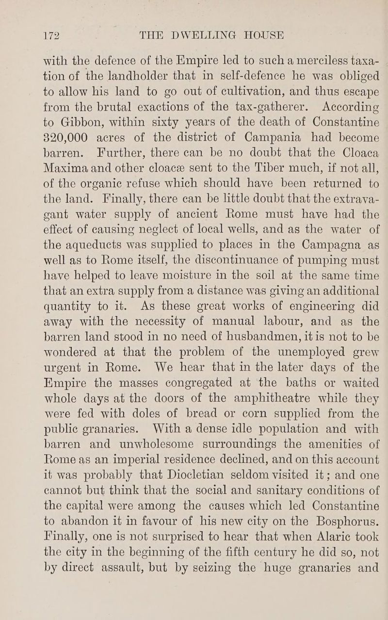 with the defence of the Empire led to such a merciless taxa- tion of the landholder that in self-defence he was obliged to allow his land to go out of cultivation, and thus escape from the brutal exactions of the tax-gatherer. According to Gibbon, within sixty years of the death of Constantine 320,000 acres of the district of Campania had become barren. Further, there can be no doubt that the Cloaca Maxima and other cloace sent to the Tiber much, if not all, of the organic refuse which should have been returned to the land. Finally, there can be little doubt that the extrava- cant water supply of ancient Rome must have had the effect of causing neglect of local wells, and as the water of the aqueducts was supplied to places in the Campagna as well as to Rome itself, the discontinuance of pumping must have helped to leave moisture in the soil at the same time that an extra supply from a distance was giving an additional quantity to it. As these great works of engineering did away with the necessity of manual labour, and as the barren land stood in no need of husbandmen, it is not to be wondered at that the problem of the unemployed grew urgent in Rome. We hear that in the later days of the Empire the masses congregated at the baths or waited whole days at the doors of the amphitheatre while they were fed with doles of bread or corn supplied from the public granaries. With a dense idle population and with barren and unwholesome surroundings the amenities of Rome as an imperial residence declined, and on this account it was probably that Diocletian seldom visited it; and one cannot but think that the social and sanitary conditions of the capital were among the causes which led Constantine to abandon it in favour of his new city on the Bosphorus. Finally, one is not surprised to hear that when Alaric took the city in the beginning of the fifth century he did so, not by direct assault, but by seizing the huge granaries and