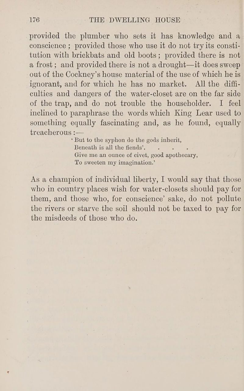 provided the plumber who sets it has knowledge and a conscience ; provided those who use it do not try its consti- tution with brickbats and old boots; provided there is not a frost; and provided there is not a drought—it does sweep out of the Cockney’s house material of the use of which he is ignorant, and for which he has no market. All the diffi- culties and dangers of the water-closet are on the far side of the trap, and do not trouble the householder. I feel inclined to paraphrase the words which King Lear used to something equally fascinating and, as he found, equally treacherous :— ‘But to the syphon do the gods inherit, Beneath is all the fiends’. ; ; Give me an ounce of civet, good apothecary, To sweeten my imagination.’ As a champion of individual liberty, | would say that those who in country places wish for water-closets should pay for them, and those who, for conscience’ sake, do not pollute the rivers or starve the soil should not be taxed to pay for the misdeeds of those who do.