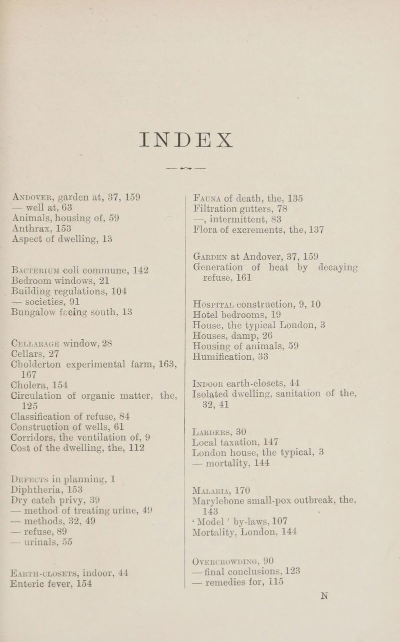 ANDOVER, garden at, 37, 159 — well ai, 63 Animals, housing of, 59 Anthrax, 153 Aspect of dwelling, 15 BacrTerium coli commune, 142 Bedroom windows, 21 _ Building regulations, 104 — societies, 91 Bungalow facing south, 13 _ CELLARAGE window, 28 Cellars, 27 Cholderton experimental farm, 163, 167 Cholera, 154 Circulation of organic matter, 125 Classification of refuse, 84 Construction of wells, 61 Corridors, the ventilation of, 9 Cost of the dwelling, the, 112 the, Derects in planning, 1 Diphtheria, 153 Dry catch privy, 39 — method of treating urine, 4) — methods, 32, 49 — refuse, 89 — urinals, 55 Earvu-cLosEts, indoor, 44 Enteric fever, 154 Fauna of death, the, 135 Filtration gutters, 78 —, intermittent, 83 Flora of excrements, the, 137 GarpEN at Andover, 37, 159 Generation of heat by refuse, 161 decaying Hospirau construction, 9, 10 Hotel bedrooms, 19 House, the typical London, 3 Houses, damp, 26 Housing of animals, 59 Humification, 33 Inpoor earth-closets, 44 Isolated dwelling, sanitation of the, 32, 41 LarvERs, 30 Local taxation, 147 London house, the typical, 3 — mortality, 144 Marylebone small-pox outbreak, the, 143 ‘Model’ by-laws, 107 Mortality, London, 144 OVERCROWDING, 90 — final conclusions, 123 — remedies for, i15