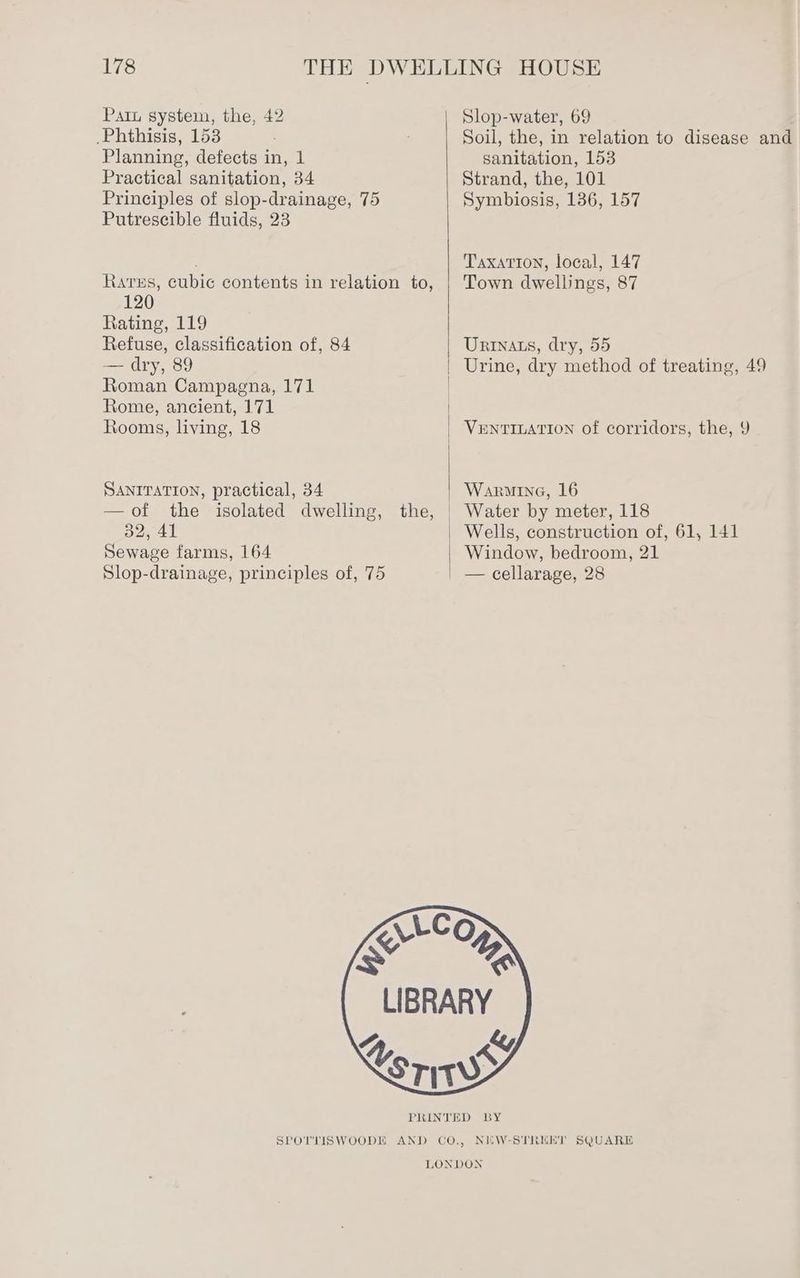 Patu system, the, 42 Phthisis, 153 Planning, defects in, 1 Practical sanitation, 34 Principles of slop-drainage, 75 Putrescible fluids, 23 Rares, cubic contents in relation to, 120 Rating, 119 Refuse, classification of, 84 — dry, 89 Roman Campagna, 171 Rome, ancient, 171 Rooms, living, 18 SANITATION, practical, 34 —of the isolated dwelling, 32, 41 Sewage farms, 164 Slop-drainage, principles of, 75 Slop-water, 69 Soil, the, in relation to disease and sanitation, 153 Strand, the, 101 Symbiosis, 136, 157 Taxation, local, 147 Town dwellings, 87 Urtnats, dry, 55 Urine, dry method of treating, 49 VENTILATION of corridors, the, 9 Warmine, 16 Wells, construction of, 61, 141 Window, bedroom, 21 NEW-STRERT SQUARE