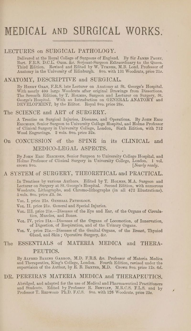 Delivered at the Royal College of Surgeons of England. By Sir Jamus Pager, Bart. F.R.S. D.C.L. Oxon. &amp;¢. Serjeant-Surgeon Extraordinary to the Queen. Third Edition. Revised and Edited by W. Turnsr, M.B. Lond. Professor of Anatomy in the University of Edinburgh. 8vo. with 131 Woodcuts, price 21s. The On By Henry Gray, F.R.S. late Lecturer on Anatomy at St. George’s Hospital. With nearly 400 large Woodcuts after original Drawings from Dissections. The Seventh Edition, by T. Hormzs, Surgeon and Lecturer on Surgery, St. George’s Hospital. With an Introduction on GENERAL ANATOMY and DEVELOPMENT, by the Editor. Royal 8vo. price 28s, SCIENCE and ART of SURGERY. A Treatise on Surgical Injuries, Diseases, and Operations. By Jonn Eric Ericusen, Senior Surgeon to University College Hospital, and Holme Professor of Clinical Surgery in University College, London, Sixth Edition, with 712 Wood Engravings. 2 vols. 8vo. price 32s. CONCUSSION of the SPINE in its CLINICAL and MEDICO-LEGAL ASPECTS. By Joun Eric Ericusen, Senior Surgeon to University College Hospital, and Holme Professor of Clinical Surgery in University College, London. 1 vol. crown 8vo. [ Nearly ready. The In Treatises by various Authors. Edited by T. Hotmzs, M.A. Surgeon and Lecturer on Surgery at St. George’s Hospital. Second Edition, with numerous Woodcuts, Lithographs, and Chromo-lithographs (in all 472 Illustrations). 5.vols. 8vo. price £5. 5s. Vot. I. price 21s. GenzRaL PaTHoxoey. Vou. II. price 21s. General and Special Injuries. Vou. III. price 21s.—Diseases of the Eye and Ear, of the Organs of Circula- tion, Muscles, and Bones. Vou. IV. price 21s.—Diseases of the Organs of Locomotion, of Innervation, of Digestion, of Respiration, and of the Urinary Organs. Vou. V. price 21s.—Diseases of the Genital Organs, of the Breast, Thyoiod Gland, and Skin ; Operative Surgery, &amp;c. ESSENTIALS of MATERIA MEDICA and THERA- PEUTICS. By Atrrep Barinc Garrop, M.D. F.R.S. &amp;e. Professor of Materia Medica and Therapeutics, King’s College, London. Fourth Edition, revised under the supervision of the Author, by E. B. Baxter, M.D. Crown 8vo. price 12s. 6d. Abridged, and adapted for the use of Medical and Pharmaceutical Practitioners and Students. Edited by Professor R. Brenrrny, M.R.C.S. F.L.S. and by Professor T. Repwoop Ph.D. F.C.S. 8vo. with 126 Woodeuts, price 25s,