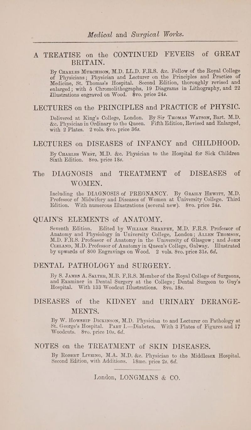 Medical and Surgical Works. A TREATISE on the CONTINUED FEVERS of GREAT BRITAIN. By Onartres Murcuison, M.D. LL.D. F.R.S. &amp;c. Fellow of the Royal College of Physicians; Physician and Lecturer on the Principles and Practice of Medicine, St. Thomas’s Hospital. Second Edition, thoroughly revised and enlarged; with 5 Chromolithographs, 19 Diagrams in Lithography, and 22 Zllustrations engraved on Wood. 8vo. price 24s. LECTURES on the PRINCIPLES and PRACTICE of PHYSIC. Delivered at King’s College, London. By Sir Tuomas Watson, Bart. M.D. &amp;e. Physician in Ordinary to the Queen. Fifth Edition, Revised and Enlarged, with 2 Plates. 2 vols. 8vo. price 36s. LECTURES on DISEASES of INFANCY and CHILDHOOD. By Cuartes West, M.D. &amp;c. Physician to the Hospital for Sick Children Sixth Edition. 8vo. price 18s. The DIAGNOSIS and TREATMENT of DISEASES of WOMEN. Including the DIAGNOSIS of PREGNANCY. By Grammy Hewitt, M.D. Professor of Midwifery and Diseases of Women at University College. Third Edition. With numerous Illustrations (several new). 8vo. price 24s. QUAIN’S ELEMENTS of ANATOMY. Seventh Edition. Edited by Witt1am Suarpry, M.D. F.R.S. Professor of Anatomy and Physiology in University College, London; ALLEN THomson, M.D. F.R.S. Professor of Anatomy in the University of Glasgow ; and JoHNn Crecanp, M.D. Professor of Anatomy in Queen’s College, Galway. Illustrated by upwards of 800 Engravings on Wood. 2 vols. 8vo. price 31s. 6d. DENTAL PATHOLOGY and SURGERY. By S. James A. Santer, M.B. F.R.S. Member of the Royal College of Surgeons, and Examiner in Dental Surgery at the College; Dental Surgeon to Guy’s Hospital. With 1383 Woodcut Llustrations. 8vo. 18s. DISEASES of the KIDNEY and URINARY DERANGE- MENTS. By W. Howsuie Dickinson, M.D. Physician to and Lecturer on Pathology at St. George’s Hospital. Parr I.—Diabetes. With 3 Plates of Figures and 17 Woodcuts. 8vo. price 10s. 6d. NOTES on the TREATMENT of SKIN DISEASES. By Ropert Livernc, M.A. M.D. &amp;c. Physician to the Middlesex Hospital. Second Edition, with Additions. 18mo. price 2s. 6d. London, LONGMANS &amp; CO.