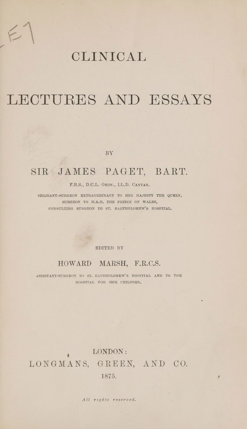 ra CLINICAL LECTURES AND ESSAYS BY PIR¢JeaMie PAGET, BART. F.R.S., D.C.L. Oxon., LL.D. CANTAB. SERJHANT-SURGEON EXTRAORDINARY TO HER MAJESTY THER QUEEN, SURGEON TO H.R.H. THE PRINCE OF WALES, CONSULTING SURGEON TO ST. BARTHOLOMEW’S HOSPITAL. EDITED BY HOWARD MARSH, F.R.C.S. ASSISTANT-SURGEON TO SI. BARTHOLOMEW’S HOSPITAL AND TO THE HOSPITAL FOR SICK CHILDREN, : LONDON : LONGMANS, GREEN, AND CO. 1875. All rights reserved.