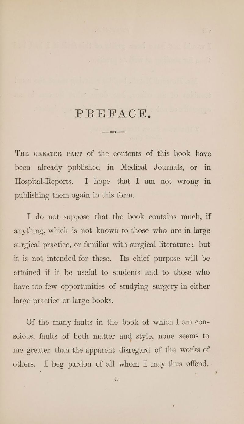 PRHFACHEH., THE GREATER PART of the contents of this book have been already published in Medical Journals, or in Hospital-Reports. I hope that I am not wrong in publishing them again in this form. I do not suppose that the book contains much, if anything, which is not known to those who are in large surgical practice, or familiar with surgical literature; but it is not intended for these. Its chief purpose will be attained if it be useful to students and to those who have too few opportunities of studying surgery in either large practice or large books. Of the many faults in the book of which I am con- scious, faults of both matter and style, none seems to me greater than the apparent disregard of the works of others. I beg pardon of all whom I may thus offend. | a