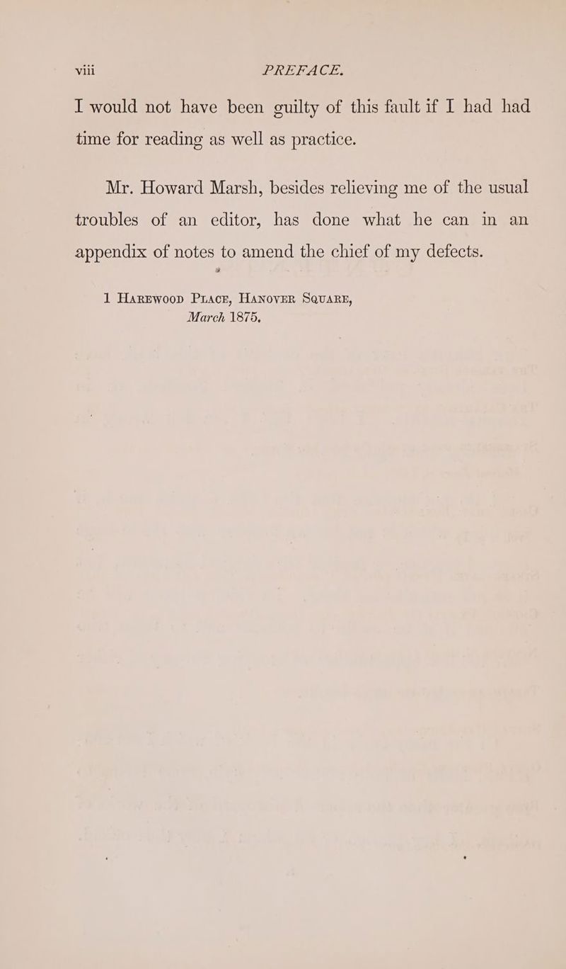 I would not have been guilty of this fault if I had had time for reading as well as practice. Mr. Howard Marsh, besides relieving me of the usual troubles of an editor, has done what he can in an appendix of notes to amend the chief of my defects. 9 1 Harewoop Pracr, HANOVER SQuaRE, March 1875.