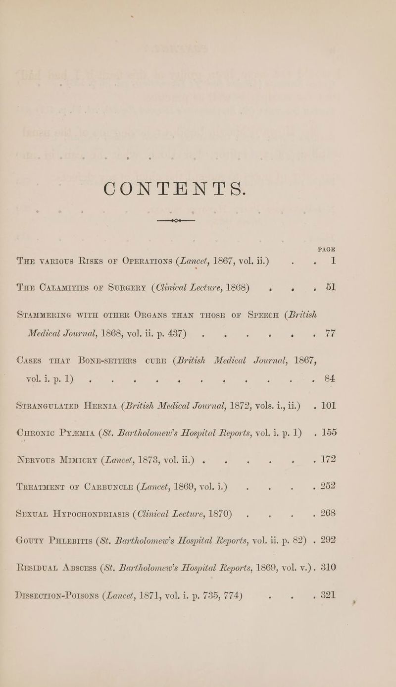 CONTENT & Tre various Risks or Operations (Lancet, 1867, vol. ii.) ‘ ae | THe CaLAMITIES OF SURGERY (Cluucal Lecture, 1868) «4. »« «| OL STAMMERING WITH OTHER ORGANS THAN THOSE OF SPEECH (British Medical Journal, 1868, vol. ii. p. 487). ‘ ‘ . ‘ re i CASES THAT BONE-SETTERS CURE (British Medical Journal, 1867, welt bys F 4 ‘ ‘ ; ‘ ‘ P <7 = Be STRANGULATED Hurnia (British Medical Journal, 1872, vols.i., 11.) . 101 Curonic Pyar (St. Bartholomew's Hospital Reports, vol.i. p. 1) . 155 Nervous Mimicry (Lancet, 1878, vol. ii.) 2. ‘ ; » « IZ TREATMENT OF CARBUNCLE (Lancet, 1869, vol. i.) , , ‘ o 20 SpxuaL Hyprocnonpriasis (Clinical Lecture, 1870). . ‘ . 268 Gouty Putxzsiris (St. Bartholomew's Hospital Reports, vol. ii. p. 82) . 292 ResipuaL Axscess (St. Bartholomew's Hospital Reports, 1869, vol. v.). 310 DissEctTIoN-Potsons (Lancet, 1871, vol. i. p. 755, 774) ‘ : » d2l