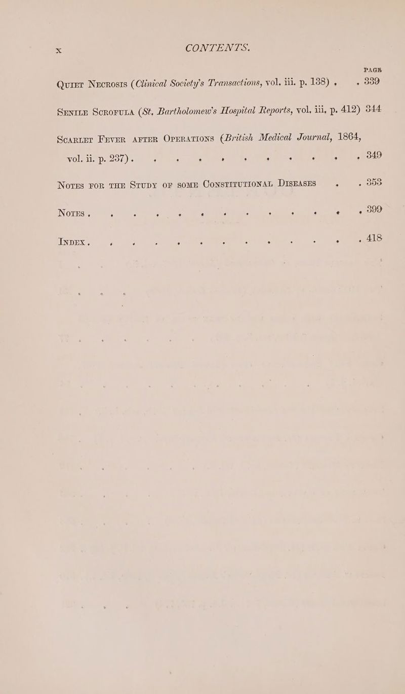 PAGE Qurer Nucrosts (Clinical Society’s Transactions, vol, ii. p. 138) . . 339 Senttp Scroruta (St, Bartholomew's Hospital Reports, vol, iii, p. 412) 544 Scarier Fever AFTER Oprrations (British Medical Journal, 1864, vol. il, p- 237) e e e . e e e a ® e® e 349 Nores ror tae Srupy or some ConstTituTIONAL DISEASES s , ODE Notes @ ° ° e 9 &amp; e e e e e . e 399 INDEX. é ‘ ; :