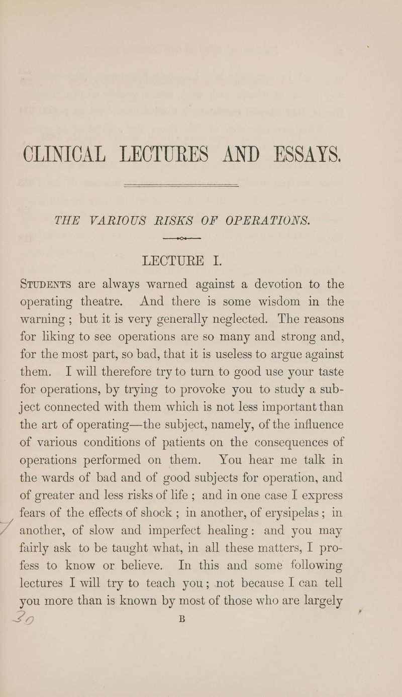 CLINICAL LECTURES AND ESSAYS. THE VARIOUS RISKS OF OPERATIONS. LECTURE I. STUDENTS are always warned against a devotion to the operating theatre. And there is some wisdom in the warning ; but it is very generally neglected. The reasons for liking to see operations are so many and strong and, for the most part, so bad, that it is useless to argue against them. I will therefore try to turn to good use your taste for operations, by trying to provoke you to study a sub- ject connected with them which is not less important than the art of operating—the subject, namely, of the influence of various conditions of patients on the consequences of operations performed on them. You hear me talk in the wards of bad and of good subjects for operation, and of greater and less risks of life ; and in one case I express fears of the effects of shock ; in another, of erysipelas; in another, of slow and imperfect healing: and you may fairly ask to be taught what, in all these matters, I pro- fess to know or believe. In this and some following lectures I will try to teach you; not because I can tell you more than is known by most of those who are largely 27 B
