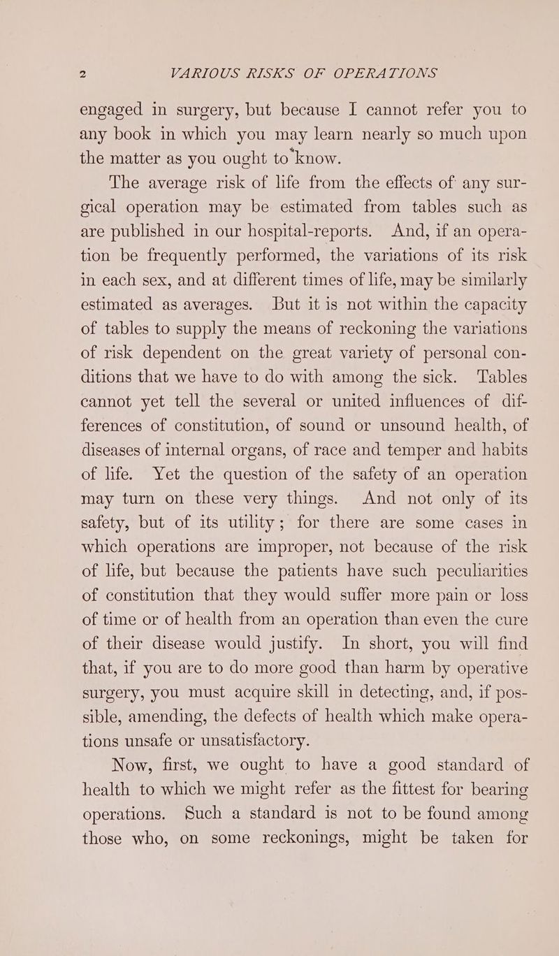 engaged in surgery, but because I cannot refer you to any book in which you may learn nearly so much upon the matter as you ought to know. The average risk of life from the effects of any sur- gical operation may be estimated from tables such as are published in our hospital-reports. And, if an opera- tion be frequently performed, the variations of its risk in each sex, and at different times of life, may be similarly estimated as averages. But it is not within the capacity of tables to supply the means of reckoning the variations of risk dependent on the great variety of personal con- ditions that we have to do with among the sick. Tables cannot yet tell the several or united influences of dif- ferences of constitution, of sound or unsound health, of diseases of internal organs, of race and temper and habits of life. Yet the question of the safety of an operation may turn on these very things. And not only of its safety, but of its utility; for there are some cases in which operations are improper, not because of the risk of life, but because the patients have such peculiarities of constitution that they would suffer more pain or loss of time or of health from an operation than even the cure of their disease would justify. In short, you will find that, if you are to do more good than harm by operative surgery, you must acquire skill in detecting, and, if pos- sible, amending, the defects of health which make opera- tions unsafe or unsatisfactory. Now, first, we ought to have a good standard of health to which we might refer as the fittest for bearing operations. Such a standard is not to be found among those who, on some reckonings, might be taken for