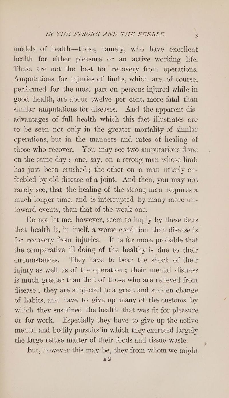 2) models of health—those, namely, who have excellent health for either pleasure or an active working life. These are not the best for recovery from operations. Amputations for injuries of limbs, which are, of course, performed for the most part on persons injured while in good health, are about twelve per cent. more fatal than similar amputations for diseases. And the apparent dis- _ advantages of full health which this fact illustrates are to be seen not only in the ereater mortality of similar operations, but in the manners and rates of healing of those who recover. You may see two amputations done on the same day: one, say, on a strong man whose limb has just been crushed; the other on a man utterly en- feebled by old disease of a joint. And then, you may not rarely see, that the healing of the strong man requires a much longer time, and is interrupted by many more un- toward events, than that of the weak one. Do not let me, however, seem to imply by these facts that health is, in itself, a worse condition than disease is for recovery from injuries. It is far more probable that the comparative ill doing of the healthy is due to their circumstances. They have to bear the shock of their injury as well as of the operation ; their mental distress is much greater than that of those who are relieved from disease ; they are subjected toa great and sudden change of habits, and have to give up many of the customs by which they sustained the health that was fit for pleasure or for work. Especially they have to give up the active mental and bodily pursuits in which they excreted largely the large refuse matter of their foods and tissuc-waste. _ But, however this may be, they from whom we might BQ i