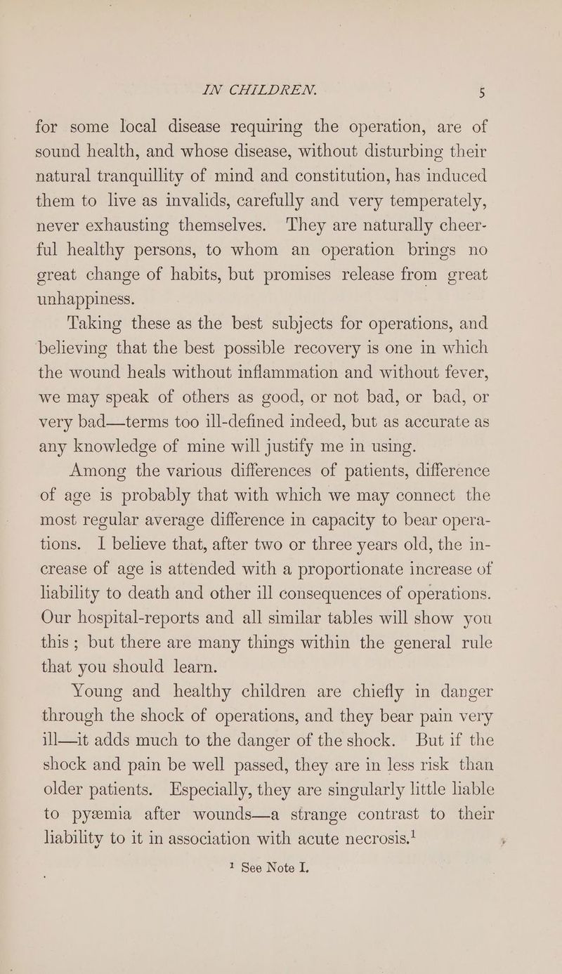 for some local disease requiring the operation, are of sound health, and whose disease, without disturbing their natural tranquillity of mind and constitution, has induced them to live as invalids, carefully and very temperately, never exhausting themselves. They are naturally cheer- ful healthy persons, to whom an operation brings no great change of habits, but promises release from great unhappiness. Taking these as the best subjects for operations, and believing that the best possible recovery is one in which the wound heals without inflammation and without fever, we may speak of others as good, or not bad, or bad, or very bad—terms too ill-defined indeed, but as accurate as any knowledge of mine will justify me in using. Among the various differences of patients, difference of age is probably that with which we may connect the most regular average difference in capacity to bear opera- tions. I believe that, after two or three years old, the in- crease of age is attended with a proportionate increase of liability to death and other ill consequences of operations. Our hospital-reports and all similar tables will show you this ; but there are many things within the general rule that you should learn. Young and healthy children are chiefly in danger through the shock of operations, and they bear pain very ill—it adds much to the danger of the shock. But if the shock and pain be well passed, they are in less risk than older patients. Especially, they are singularly little hable to pyemia after wounds—a strange contrast to their liability to it in association with acute necrosis.’ 1 See Note I