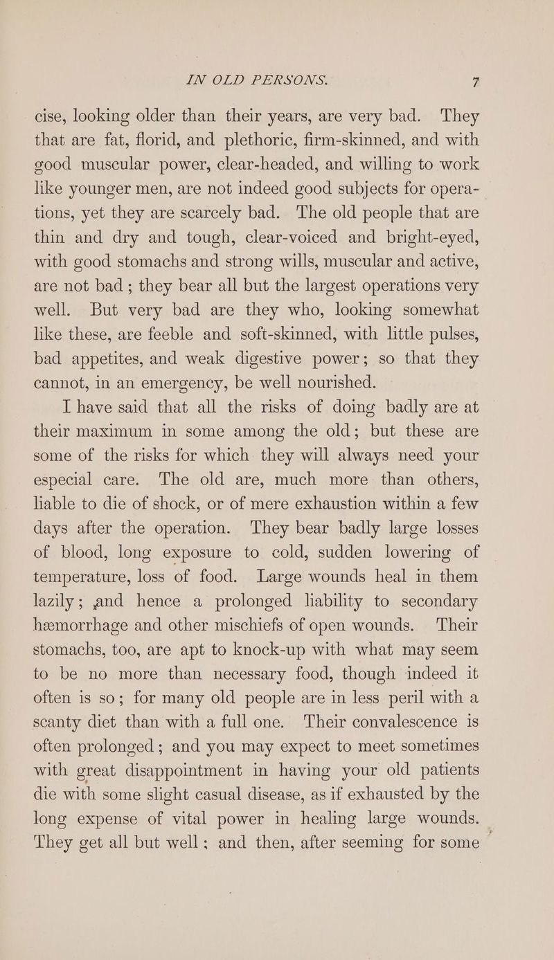 cise, looking older than their years, are very bad. They that are fat, florid, and plethoric, firm-skinned, and with good muscular power, clear-headed, and willing to work like younger men, are not indeed good subjects for opera-_ tions, yet they are scarcely bad. The old people that are thin and dry and tough, clear-voiced and bright-eyed, with good stomachs and strong wills, muscular and active, are not bad; they bear all but the largest operations very well. But very bad are they who, looking somewhat like these, are feeble and soft-skinned, with little pulses, bad appetites, and weak digestive power; so that they cannot, in an emergency, be well nourished. I have said that all the risks of doing badly are at their maximum in some among the old; but these are some of the risks for which they will always need your especial care. The old are, much more than others, liable to die of shock, or of mere exhaustion within a few days after the operation. They bear badly large losses of blood, long exposure to cold, sudden lowering of temperature, loss of food. Large wounds heal in them lazily; and hence a prolonged hability to secondary heemorrhage and other mischiefs of open wounds. Their stomachs, too, are apt to knock-up with what may seem to be no more than necessary food, though indeed it often is so; for many old people are in less peril with a scanty diet than with a full one. Their convalescence is often prolonged; and you may expect to meet sometimes with great disappointment in having your old patients die with some slight casual disease, as if exhausted by the long expense of vital power in healing large wounds. They get all but well; and then, after seeming for some —