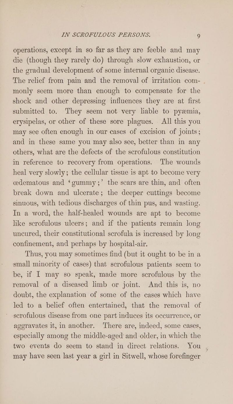 operations, except in so far as they are feeble and may die (though they rarely do) through slow exhaustion, or the gradual development of some internal organic disease. The relief from pain and the removal of irritation com- monly seem more than enough to compensate for the shock and other depressing influences they are at first submitted to. They seem not very lable to pysmia, erysipelas, or other of these sore plagues. All this you may see often enough in our cases of excision of joints; and in these same you may also see, better than in any others, what are the defects of the scrofulous constitution in reference to recovery from operations. The wounds heal very slowly; the cellular tissue is apt to become very the scars are thin, and often ? cedematous and ‘gummy ; break down and ulcerate; the deeper cuttings become sinuous, with tedious discharges of thin pus, and wasting. In a word, the half-healed wounds are apt to become like scrofulous ulcers; and if the patients remain long uncured, their constitutional scrofula is increased by long confinement, and perhaps by hospital-air. Thus, you may sometimes find (but it ought to be in a small minority of cases) that scrofulous patients seem to be, if I may so speak, made more scrofulous by the removal of a diseased limb or joint. And this is, no doubt, the explanation of some of the cases which have led to a belief often entertained, that the removal of scrofulous disease from one part induces its occurrence, or ageravates it, in another. There are, indeed, some cases, especially among the middle-aged and older, in which the two events do seem to stand in direct relations. You may have seen last year a girl in Sitwell, whose forefinger