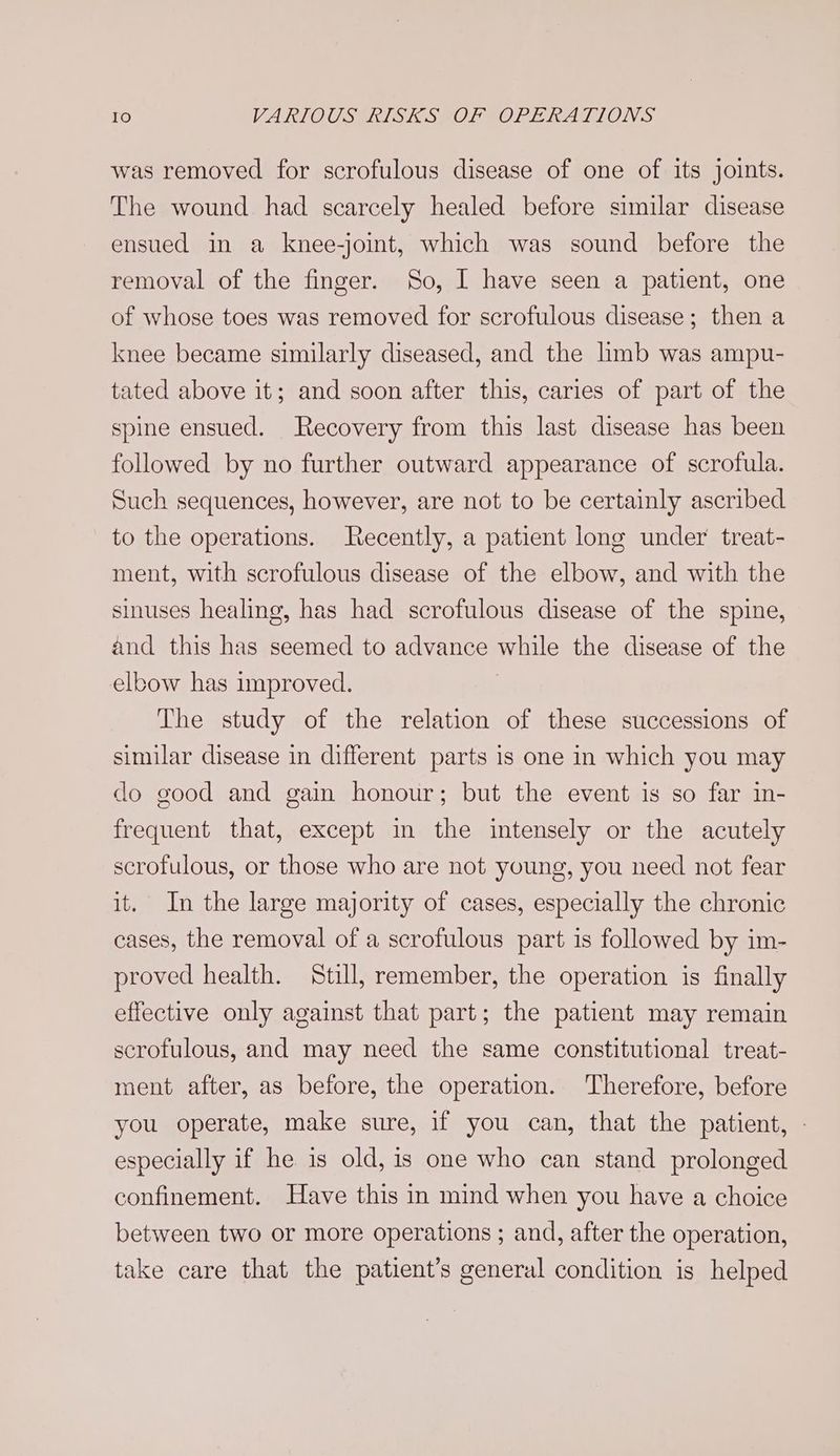 was removed for scrofulous disease of one of its joints. The wound had scarcely healed before similar disease ensued in a knee-joint, which was sound before the removal of the finger. So, I have seen a patient, one of whose toes was removed for scrofulous disease; then a knee became similarly diseased, and the limb was ampu- tated above it; and soon after this, caries of part of the spine ensued. Recovery from this last disease has been followed by no further outward appearance of scrofula. Such sequences, however, are not to be certainly ascribed to the operations. Recently, a patient long under treat- ment, with scrofulous disease of the elbow, and with the sinuses healing, has had scrofulous disease of the spine, and this has seemed to advance while the disease of the elbow has improved. The study of the relation of these successions of similar disease in different parts is one in which you may do good and gain honour; but the event is so far in- frequent that, except in the intensely or the acutely scrofulous, or those who are not young, you need not fear it. In the large majority of cases, especially the chronic cases, the removal of a scrofulous part is followed by im- proved health. Still, remember, the operation is finally effective only against that part; the patient may remain scrofulous, and may need the same constitutional treat- ment after, as before, the operation. Therefore, before you operate, make sure, if you can, that the patient, - especially if he is old, is one who can stand prolonged confinement. Have this in mind when you have a choice between two or more operations ; and, after the operation, take care that the patient’s general condition is helped