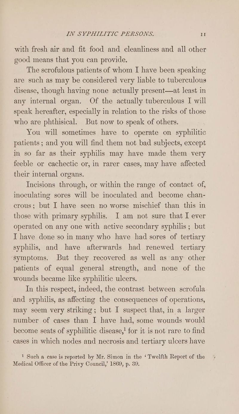 with fresh air and fit food and cleanliness and all other good means that you can provide. The scrofulous patients of whom I have been speaking are such as may be considered very hable to tuberculous disease, though having none actually present—at least in any internal organ. Of the actually tuberculous I will speak hereafter, especially in relation to the risks of those who are phthisical. But now to speak of others. You will sometimes have to operate on syphilitic patients; and you will find them not bad subjects, except in so far as their syphilis may have made them very feeble or cachectic or, in rarer cases, may have affected their internal organs. Incisions through, or within the range of contact. of, inoculating sores will be inoculated and become chan- crous; but I have seen no worse mischief than this in those with primary syphilis. I am not sure that I ever operated on any one with active secondary syphilis ; but I have done so in many who have had sores of tertiary syphilis, and have afterwards had renewed tertiary ‘symptoms. But they recovered as well as any other patients of equal general strength, and none of the wounds became like syphilitic ulcers. In this respect, indeed, the contrast between scrofula and syphilis, as affecting the consequences of operations, may seem very striking; but I suspect that, in a larger number of cases than I have had, some wounds would become seats of syphilitic disease,’ for it is not rare to find - cases in which nodes and necrosis and tertiary ulcers have 1 Such a case is reported by Mr. Simon in the ‘Twelfth Report of the Medical Officer of the Privy Council,’ 1869, p. 39.