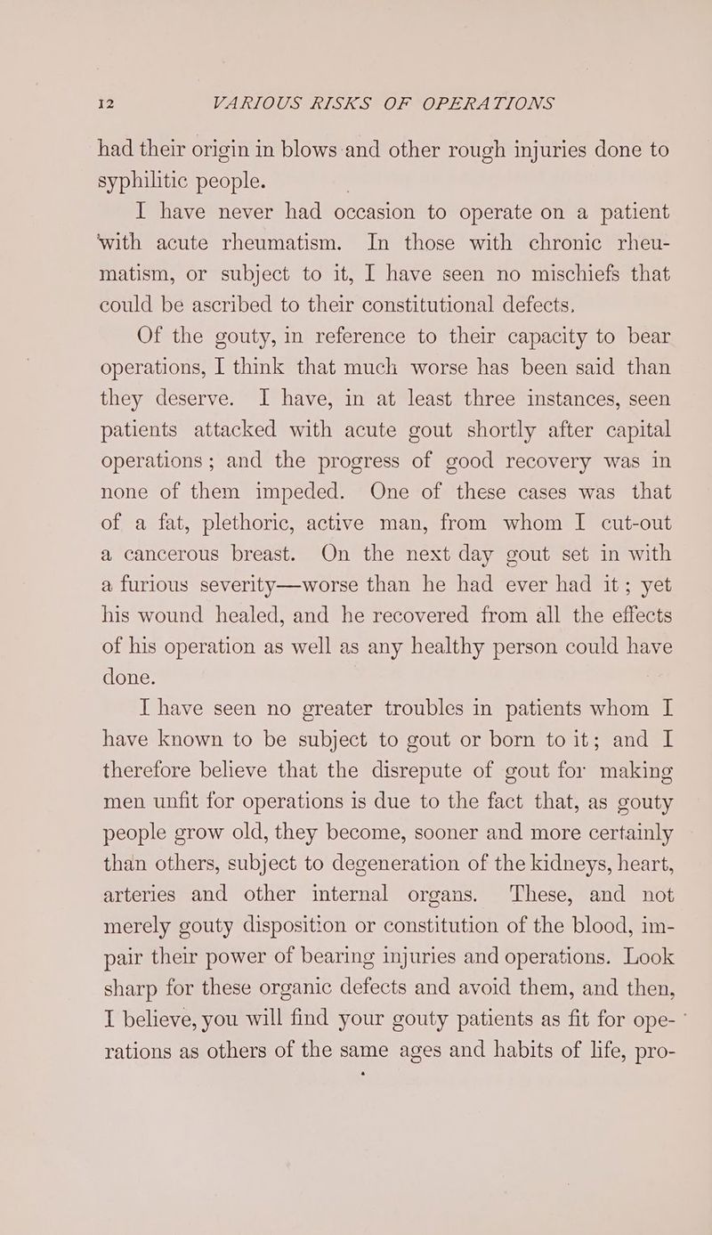 had their origin in blows and other rough injuries done to syphilitic people. | I have never had occasion to operate on a patient ‘with acute rheumatism. In those with chronic rheu- matism, or subject to it, I have seen no mischiefs that could be ascribed to their constitutional defects, Of the gouty, in reference to their capacity to bear operations, I think that much worse has been said than they deserve. I have, in at least three instances, seen patients attacked with acute gout shortly after capital operations ; and the progress of good recovery was in none of them impeded. One of these cases was that of a fat, plethoric, active man, from whom I cut-out a cancerous breast. On the next day gout set in with a furious severity—worse than he had ever had it; yet his wound healed, and he recovered from all the effects of his operation as well as any healthy person could have done. I have seen no greater troubles in patients whom I have known to be subject to gout or born to it; and I therefore believe that the disrepute of gout for making men unfit for operations is due to the fact that, as gouty people grow old, they become, sooner and more certainly than others, subject to degeneration of the kidneys, heart, arteries and other internal organs. These, and not merely gouty disposition or constitution of the blood, im- pair their power of bearing injuries and operations. Look sharp for these organic defects and avoid them, and then, I believe, you will find your gouty patients as fit for ope-- rations as others of the same ages and habits of life, pro-