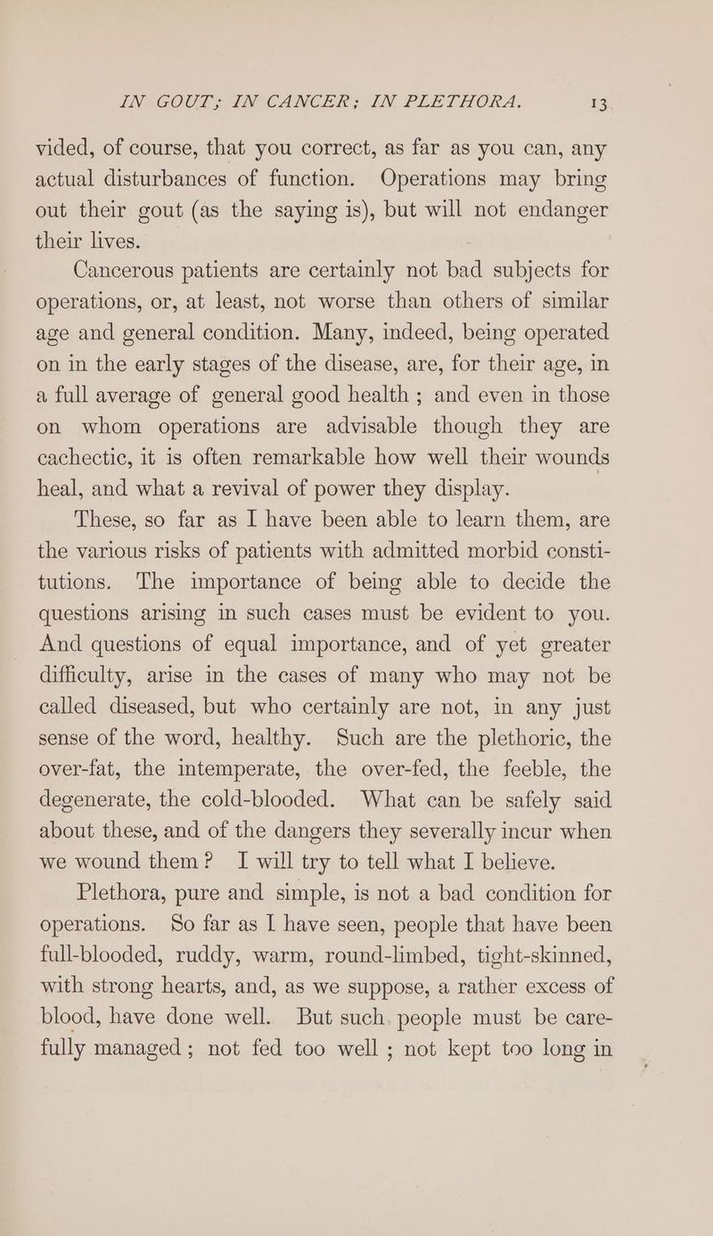 IN GOCE INVCANCER SIN PLETHORA. ER vided, of course, that you correct, as far as you can, any actual disturbances of function. Operations may bring out their gout (as the saying is), but will not endanger their lives. Cancerous patients are certainly not bad subjects for operations, or, at least, not worse than others of similar age and general condition. Many, indeed, being operated on in the early stages of the disease, are, for their age, in a full average of general good health ; and even in those on whom operations are advisable though they are cachectic, it is often remarkable how well their wounds heal, and what a revival of power they display. These, so far as I have been able to learn them, are the various risks of patients with admitted morbid consti- tutions. The importance of being able to decide the questions arising in such cases must be evident to you. And questions of equal importance, and of yet greater difficulty, arise in the cases of many who may not be called diseased, but who certainly are not, in any just sense of the word, healthy. Such are the plethoric, the over-fat, the intemperate, the over-fed, the feeble, the degenerate, the cold-blooded. What can be safely said about these, and of the dangers they severally incur when we wound them? I will try to tell what I believe. Plethora, pure and simple, is not a bad condition for operations. So far as I have seen, people that have been full-blooded, ruddy, warm, round-limbed, tight-skinned, with strong hearts, and, as we suppose, a rather excess of blood, have done well. But such. people must be care- fully managed ; not fed too well ; not kept too long in