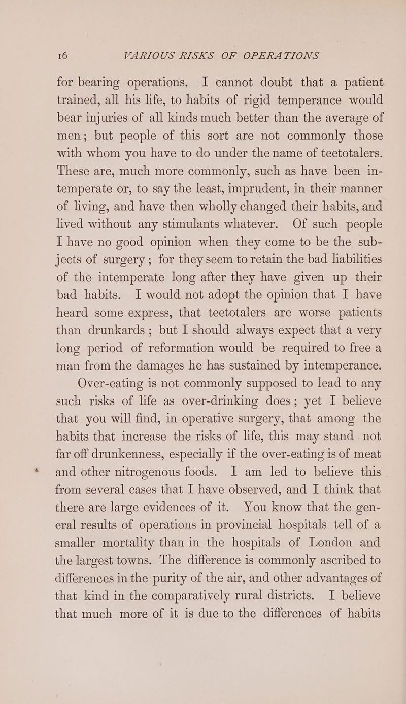 for bearing operations. I cannot doubt that a patient trained, all his life, to habits of rigid temperance would bear injuries of all kinds much better than the average of men; but people of this sort are not commonly those with whom you have to do under the name of teetotalers. These are, much more commonly, such as have been in- temperate or, to say the least, imprudent, in their manner of living, and have then wholly changed their habits, and lived without any stimulants whatever. Of such people I have no good opinion when they come to be the sub- jects of surgery; for they seem to retain the bad liabilities of the intemperate long after they have given up their bad habits. I would not adopt the opmion that I have heard some express, that teetotalers are worse patients than drunkards; but I should always expect that a very long period of reformation would be required to free a man from the damages he has sustained by intemperance. Over-eating is not commonly supposed to lead to any such risks of life as over-drinking does; yet I believe that you will find, in operative surgery, that among the habits that increase the risks of life, this may stand not far off drunkenness, especially if the over-eating is of meat and other nitrogenous foods. JI am led to believe this | from several cases that I have observed, and I think that there are large evidences of it. You know that the gen- eral results of operations in provincial hospitals tell of a smaller mortality than in the hospitals of London and the largest towns. The difference is commonly ascribed to differences in the purity of the air, and other advantages of that kind in the comparatively rural districts. I believe that much more of it is due to the differences of habits