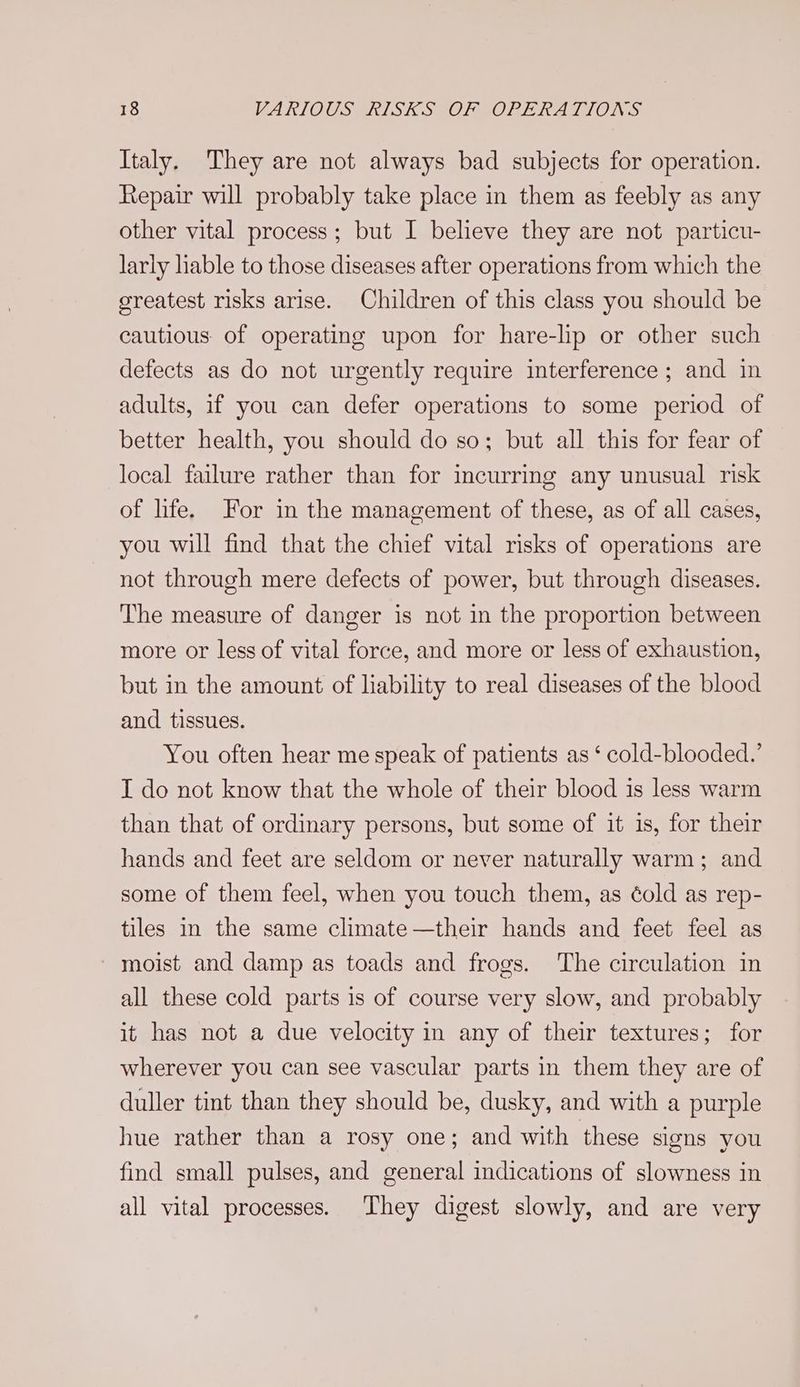 Italy. They are not always bad subjects for operation. Repair will probably take place in them as feebly as any other vital process; but I believe they are not particu- larly hable to those diseases after operations from which the greatest risks arise. Children of this class you should be cautious: of operating upon for hare-lip or other such defects as do not urgently require interference; and in adults, if you can defer operations to some period of better health, you should do so; but all this for fear of local failure rather than for incurring any unusual risk of life. For in the management of these, as of all cases, you will find that the chief vital risks of operations are not through mere defects of power, but through diseases. ‘The measure of danger is not in the proportion between more or less of vital force, and more or less of exhaustion, but in the amount of liability to real diseases of the blood and tissues. You often hear me speak of patients as ‘ cold-blooded.’ I do not know that the whole of their blood is less warm than that of ordinary persons, but some of it is, for their hands and feet are seldom or never naturally warm; and some of them feel, when you touch them, as éold as rep- tiles in the same climate—their hands and feet feel as - moist and damp as toads and frogs. The circulation in all these cold parts is of course very slow, and probably it has not a due velocity in any of their textures; for wherever you can see vascular parts in them they are of duller tint than they should be, dusky, and with a purple hue rather than a rosy one; and with these signs you find small pulses, and general indications of slowness in all vital processes. They digest slowly, and are very