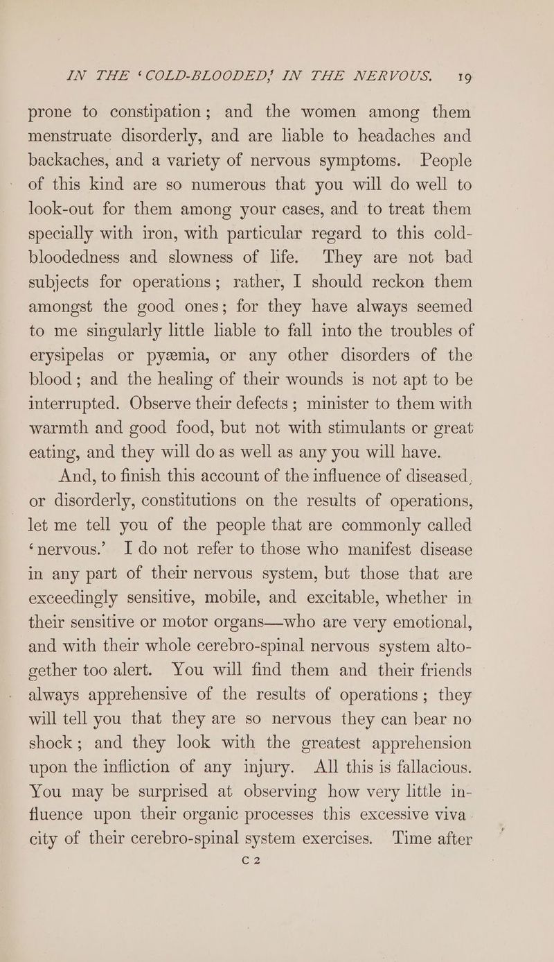 prone to constipation; and the women among them menstruate disorderly, and are liable to headaches and backaches, and a variety of nervous symptoms. People of this kind are so numerous that you will do well to look-out for them among your cases, and to treat them specially with iron, with particular regard to this cold- bloodedness and slowness of life. They are not bad subjects for operations; rather, I should reckon them amongst the good ones; for they have always seemed to me singularly little lable to fall into the troubles of erysipelas or pyeemia, or any other disorders of the blood; and the healing of their wounds is not apt to be interrupted. Observe their defects ; minister to them with warmth and good food, but not with stimulants or great eating, and they will do as well as any you will have. And, to finish this account of the influence of diseased, or disorderly, constitutions on the results of operations, let me tell you of the people that are commonly called ‘nervous.’ I do not refer to those who manifest disease in any part of their nervous system, but those that are exceedingly sensitive, mobile, and excitable, whether in their sensitive or motor organs—who are very emotional, and with their whole cerebro-spinal nervous system alto- gether too alert. You will find them and their friends always apprehensive of the results of operations; they will tell you that they are so nervous they can bear no shock; and they look with the greatest apprehension upon the infliction of any injury. All this is fallacious. You may be surprised at observing how very little in- fluence upon their organic processes this excessive viva - city of their cerebro-spinal system exercises. Time after C2