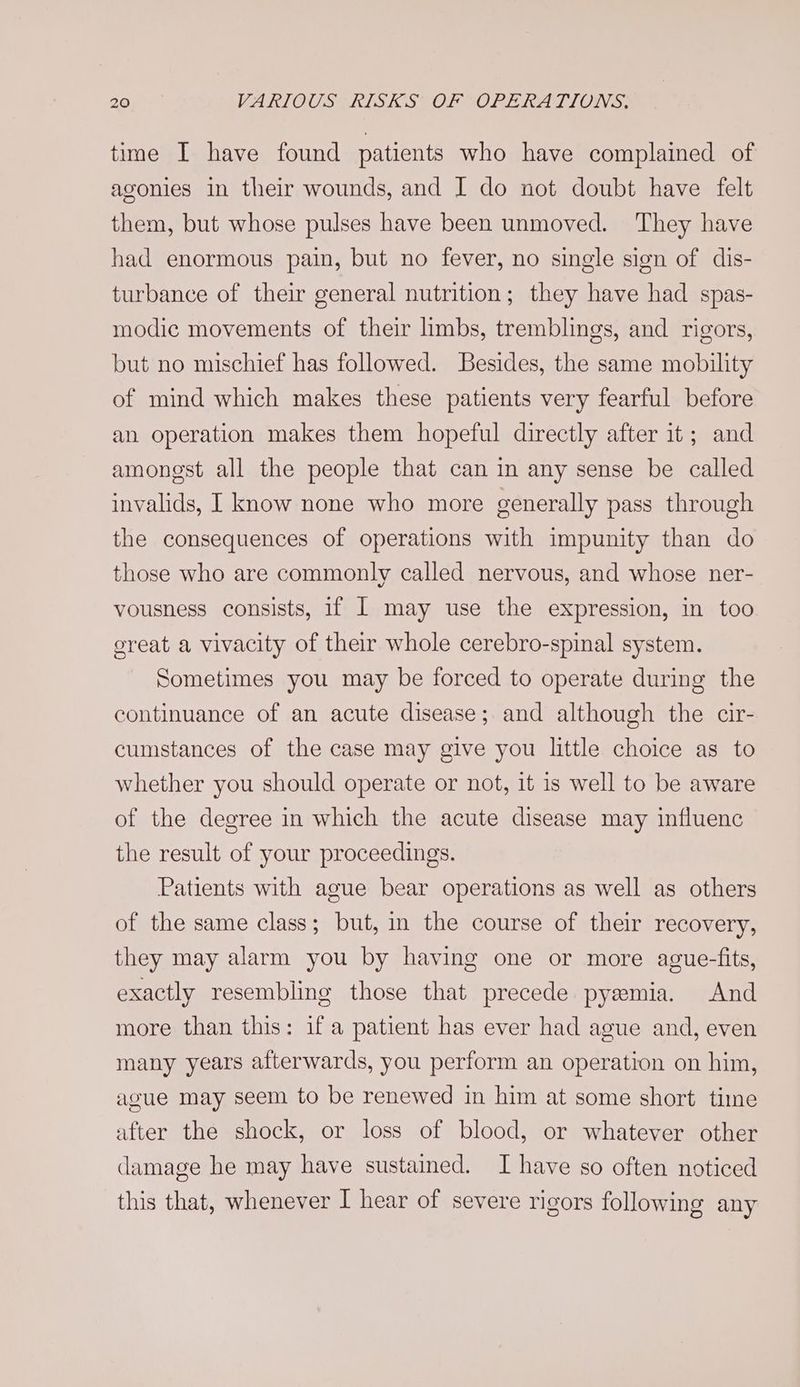 time I have found patients who have complained of agonies in their wounds, and I do not doubt have felt them, but whose pulses have been unmoved. ‘They have had enormous pain, but no fever, no single sign of dis- turbance of their general nutrition; they have had spas- modic movements of their limbs, tremblings, and rigors, but no mischief has followed. Besides, the same mobility of mind which makes these patients very fearful before an operation makes them hopeful directly after it; and amongst all the people that can in any sense be called invalids, I know none who more generally pass through the consequences of operations with impunity than do those who are commonly called nervous, and whose ner- vousness consists, 1f | may use the expression, in too great a vivacity of their whole cerebro-spinal system. Sometimes you may be forced to operate during the continuance of an acute disease; and although the cir- cumstances of the case may give you little choice as to whether you should operate or not, it is well to be aware of the degree in which the acute disease may influenc the result of your proceedings. Patients with ague bear operations as well as others of the same class; but, in the course of their recovery, they may alarm you by having one or more ague-fits, exactly resembling those that precede pyemia. And more than this: if a patient has ever had ague and, even many years afterwards, you perform an operation on him, ague may seem to be renewed in him at some short time after the shock, or loss of blood, or whatever other damage he may have sustained. I have so often noticed this that, whenever I hear of severe rigors following any