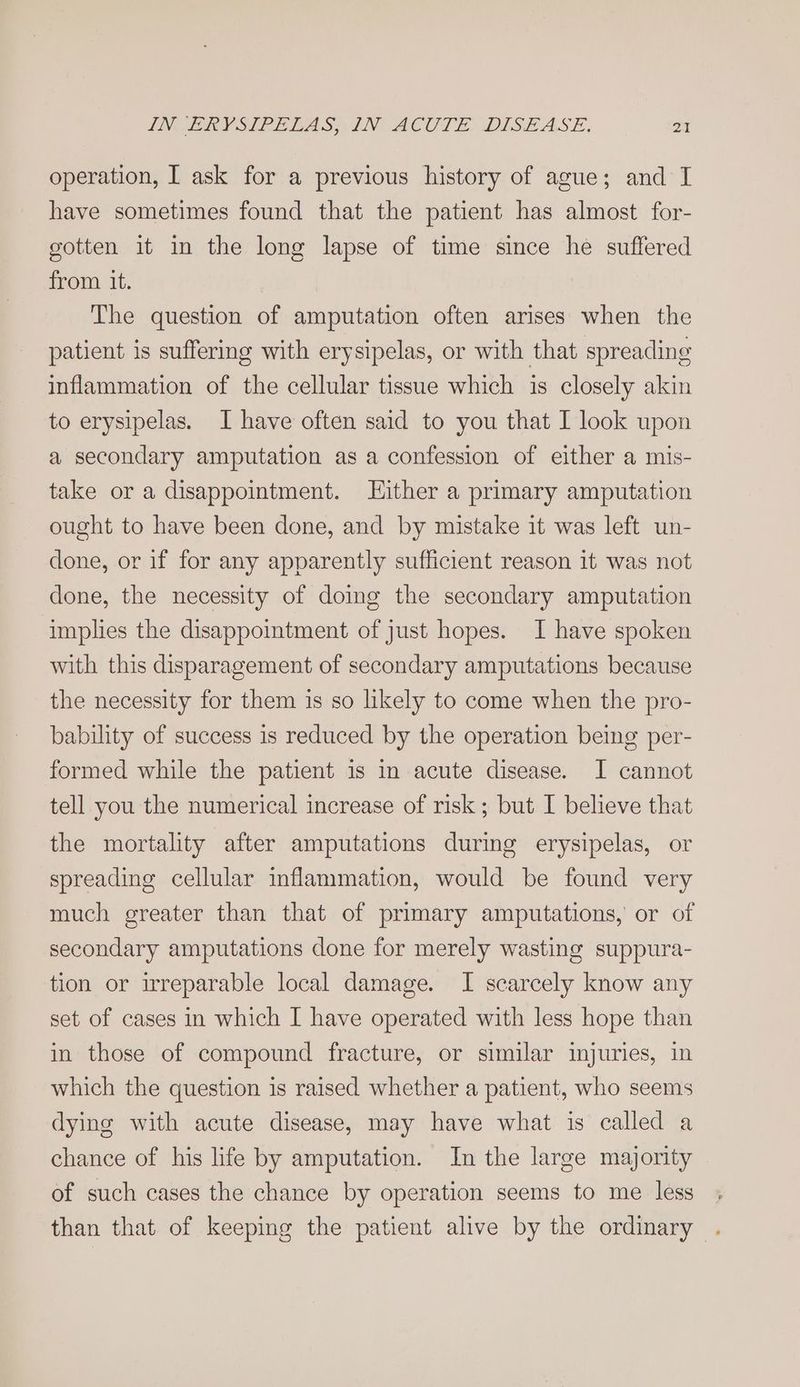 IN VERY SIPL LAS IN ACUTE DISEASE, 24 operation, I ask for a previous history of ague; and I have sometimes found that the patient has almost for- gotten it in the long lapse of time since he suffered from it. : The question of amputation often arises when the patient is suffering with erysipelas, or with that spreading inflammation of the cellular tissue which is closely akin to erysipelas. I have often said to you that I look upon a secondary amputation as a confession of either a mis- take or a disappointment. LHither a primary amputation ought to have been done, and by mistake it was left un- done, or if for any apparently sufficient reason it was not done, the necessity of doing the secondary amputation implies the disappointment of just hopes. I have spoken with this disparagement of secondary amputations because the necessity for them is so likely to come when the pro- bability of success is reduced by the operation being per- formed while the patient is in acute disease. I cannot tell you the numerical increase of risk ; but I believe that the mortality after amputations during erysipelas, or spreading cellular inflammation, would be found very much greater than that of primary amputations, or of secondary amputations done for merely wasting suppura- tion or irreparable local damage. I scarcely know any set of cases in which I have operated with less hope than in those of compound fracture, or similar injuries, in which the question is raised whether a patient, who seems dying with acute disease, may have what is called a chance of his life by amputation. In the large majority of such cases the chance by operation seems to me less than that of keeping the patient alive by the ordinary -