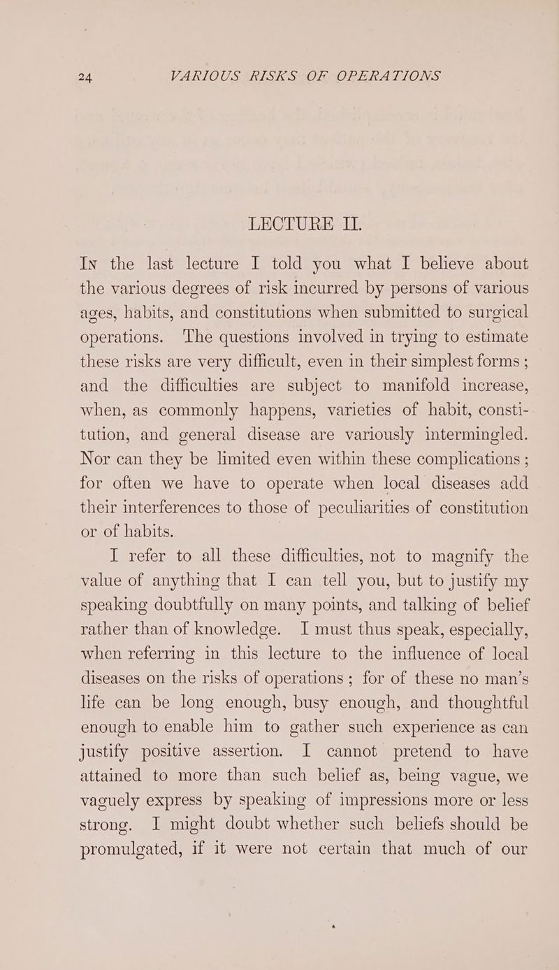 LECTURE IL. In the last lecture I told you what I believe about the various degrees of risk incurred by persons of various ages, habits, and constitutions when submitted to surgical operations. ‘The questions involved in trying to estimate these risks are very difficult, even in their simplest forms ; and the difficulties are subject to manifold increase, when, as commonly happens, varieties of habit, consti- tution, and general disease are variously intermingled. Nor can they be limited even within these complications ; for often we have to operate when local diseases add their interferences to those of peculiarities of constitution or of habits. I refer to all these difficulties, not to magnify the value of anything that I can tell you, but to justify my speaking doubtfully on many points, and talking of belief rather than of knowledge. I must thus speak, especially, when referring in this lecture to the influence of local diseases on the risks of operations ; for of these no man’s life can be long enough, busy enough, and thoughtful enough to enable him to gather such experience as can justify positive assertion. I cannot pretend to have attained to more than such belief as, being vague, we vaguely express by speaking of impressions more or less strong. I might doubt whether such beliefs should be promulgated, if it were not certain that much of our