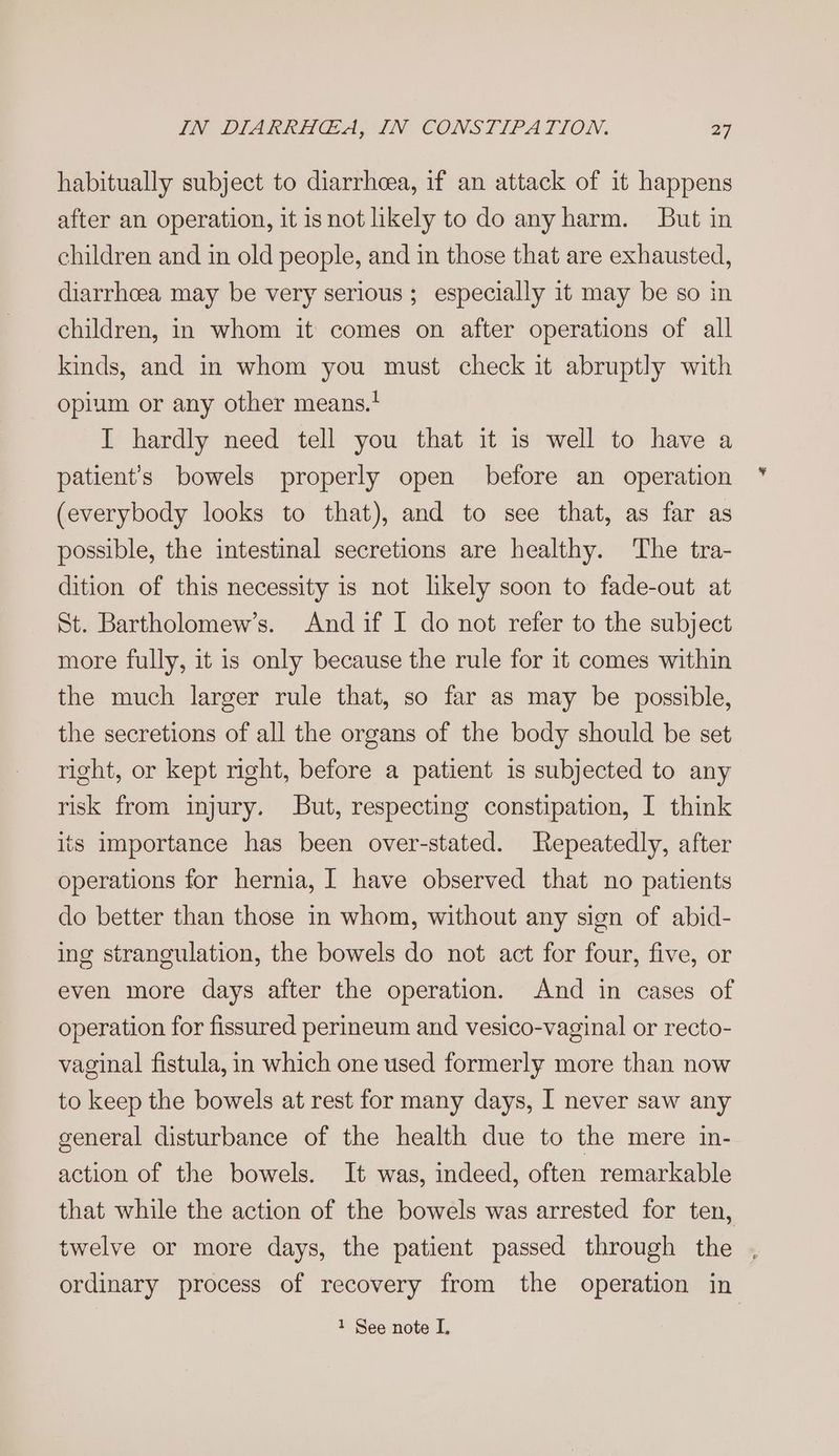 habitually subject to diarrheea, if an attack of it happens after an operation, it isnot likely to do any harm. But in children and in old people, and in those that are exhausted, diarrhcea may be very serious ; especially it may be so in children, in whom it comes on after operations of all kinds, and in whom you must check it abruptly with opium or any other means.* I hardly need tell you that it is well to have a patient’s bowels properly open before an operation (everybody looks to that), and to see that, as far as possible, the intestinal secretions are healthy. The tra- dition of this necessity is not likely soon to fade-out at St. Bartholomew’s. And if I do not refer to the subject more fully, it is only because the rule for it comes within the much larger rule that, so far as may be possible, the secretions of all the organs of the body should be set right, or kept right, before a patient is subjected to any risk from injury. But, respecting constipation, I think its importance has been over-stated. Repeatedly, after operations for hernia, | have observed that no patients do better than those in whom, without any sign of abid- ing strangulation, the bowels do not act for four, five, or even more days after the operation. And in cases of operation for fissured perineum and vesico-vaginal or recto- vaginal fistula, in which one used formerly more than now to keep the bowels at rest for many days, I never saw any general disturbance of the health due to the mere in- action of the bowels. It was, indeed, often remarkable that while the action of the bowels was arrested for ten, twelve or more days, the patient passed through the , ordinary process of recovery from the operation in
