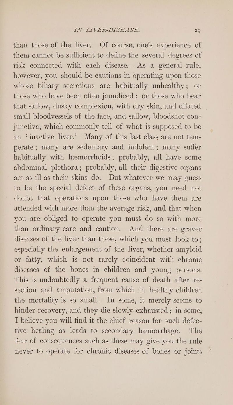 than those of the liver. Of course, one’s experience of them cannot be sufficient to define the several degrees of risk connected with each disease. As a general rule, however, you should be cautious in operating upon those whose biliary secretions are habitually unhealthy; or those who have been often jaundiced; or those who bear that sallow, dusky complexion, with dry skin, and dilated _ small bloodvessels of the face, and sallow, bloodshot con- junctiva, which commonly tell of what is supposed to be an ‘inactive liver.’ Many of this last class are not tem- perate; many are sedentary and indolent; many suffer habitually with hemorrhoids; probably, all have some abdominal plethora; probably, all their digestive organs act as ill as their skins do. But whatever we may guess to be the special defect of these organs, you need not doubt that operations upon those who have them are attended with more than the average risk, and that when you are obliged to operate you must do so with more than ordinary care and caution. And there are graver diseases of the liver than these, which you must look to; especially the enlargement of the liver, whether amyloid or fatty, which is not rarely coincident with chronic diseases of the bones in children and young persons. This is undoubtedly a frequent cause of death after re- section and amputation, from which in healthy children the mortality is so small. In some, it merely seems to hinder recovery, and they die slowly exhausted ; in some, I believe you will find it the chief reason for: such defec- tive healing as leads to secondary hemorrhage. The fear of consequences such as these may give you the rule never to operate for chronic diseases of bones or joints