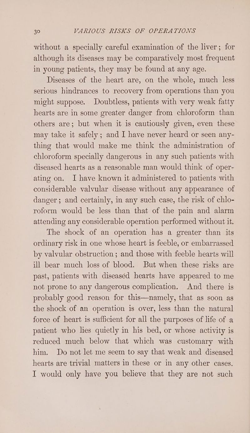 without a specially careful examination of the liver; for although its diseases may be comparatively most frequent in young patients, they may be found at any age. Diseases of the heart are, on the whole, much less serious hindrances to recovery from operations than you might suppose. Doubtless, patients with very weak fatty hearts are in some greater danger from chloroform than others are; but when it is cautiously given, even these may take it safely; and I have never heard or seen any- thing that would make me think the administration of chloroform specially dangerous in any such patients with diseased hearts as a reasonable man would think of oper- ating on. I have known it administered to patients with considerable valvular disease without any appearance of danger; and certainly, in any such case, the risk of chlo- roform would be less than that of the pain and alarm attending any considerable operation performed without it. The shock of an operation has a greater than its ordinary risk in one whose heart is feeble, or embarrassed by valvular obstruction ; and those with feeble hearts will ill bear much loss of blood. But when these risks are past, patients with diseaséd hearts have appeared to me not prone to any dangerous complication. And there is probably good reason for this—namely, that as soon as the shock of an operation is over, less than the natural force of heart is sufficient for all the purposes of life of a patient who lies quietly in his bed, or whose activity is reduced much below that which was customary with him. Do not let me seem to say that weak and diseased hearts are trivial matters in these or in any other cases. I would only have you believe that they are not such