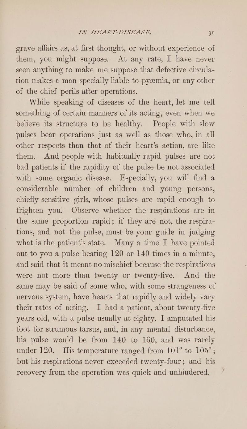 grave affairs as, at first thought, or without experience of them, you might suppose.. At any rate, I have never seen anything to make me suppose that defective circula- tion makes a man specially lable to pysemia, or any other of the chief perils after operations. While speaking of diseases of the heart, let me tell something of certain manners of its acting, even when we believe its structure to be healthy. People with slow pulses bear operations just as well as those who, in all other respects than that of their heart’s action, are like them. And people with habitually rapid pulses are not bad patients if the rapidity of the pulse be not associated with some organic disease. Especially, you will find a considerable number of children and young persons, chiefly sensitive girls, whose pulses are rapid enough to frighten you. Observe whether the respirations are in the same proportion rapid; if they are not, the respira- tions, and not the pulse, must be your guide in judging what is the patient’s state. Many a time I have pointed out to you a pulse beating 120 or 140 times in a minute, and said that it meant no mischief because the respirations were not more than twenty or twenty-five. And the same may be said of some who, with some strangeness of nervous system, have hearts that rapidly and widely vary their rates of acting. I had a patient, about twenty-five years old, with a pulse usually at eighty. I amputated his foot for strumous tarsus, and, in any mental disturbance, his pulse would be from 140 to 160, and was rarely under 120. His temperature ranged from 101° to 105°; but his respirations never exceeded twenty-four; and his recovery from the operation was quick and unhindered.