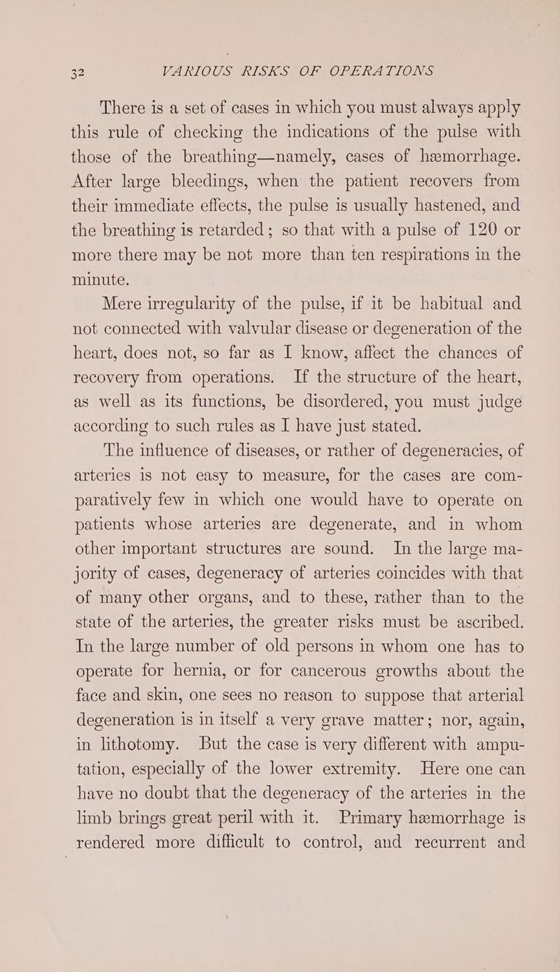 There is a set of cases in which you must always apply this rule of checking the indications of the pulse with those of the breathing—namely, cases of hamorrhage. After large bleedings, when the patient recovers from their immediate effects, the pulse is usually hastened, and the breathing is retarded; so that with a pulse of 120 or more there may be not more than ten respirations in the minute. Mere irregularity of the pulse, if it be habitual and not connected with valvular disease or degeneration of the heart, does not, so far as I know, affect the chances of recovery from operations. If the structure of the heart, as well as its functions, be disordered, you must judge according to such rules as | have just stated. The influence of diseases, or rather of degeneracies, of arteries 1s not easy to measure, for the cases are com- paratively few in which one would have to operate on patients whose arteries are degenerate, and in whom other important structures are sound. In the large ma- jority of cases, degeneracy of arteries coincides with that of many other organs, and to these, rather than to the state of the arteries, the greater risks must be ascribed. In the large number of old persons in whom one has to operate for hernia, or for cancerous growths about the face and skin, one sees no reason to suppose that arterial degeneration is in itself a very grave matter; nor, again, in lithotomy. But the case is very different with ampu- tation, especially of the lower extremity. Here one can have no doubt that the degeneracy of the arteries in the limb brings great peril with it. Primary hemorrhage is rendered more difficult to control, and recurrent and