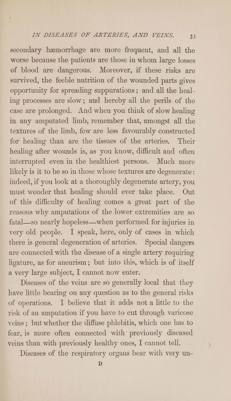 secondary hemorrhage are more frequent, and all the worse because the patients are those in whom large losses of blood are dangerous. Moreover, if these risks are survived, the feeble nutrition of the wounded parts gives opportunity for spreading suppurations; and all the heal- ing processes are slow; and hereby all the perils of the case are prolonged. And when you think of slow healing in any amputated limb, remember that, amongst all the textures of the limb, few are less favourably constructed for healing than are the tissues of the arteries. Their healing after wounds is, as you know, difficult and often interrupted even in the healthiest persons. Much more likely is it to be so in those whose textures are degenerate: indeed, if you look at a thoroughly degenerate artery, you must wonder that healing should ever take place. Out of this difficulty of healing comes a great part of the reasons why amputations of the lower extremities are so fatal—so nearly hopeless—when performed for injuries in very old people. I speak, here, only of cases in which there is general degeneration of arteries. Special dangers are connected with the disease of a single artery requiring ligature, as for aneurism; but into this, which is of itself a very large subject, I cannot now enter. Diseases of the veins are so generally local that they have little bearing on any question as to the general risks of operations. I believe that it adds not a little to the risk of an amputation if you have to cut through varicose veins; but whether the diffuse phlebitis, which one has to fear, is more often connected with previously diseased veins than with previously healthy ones, I cannot tell. Diseases of the respiratory organs bear with very un- D
