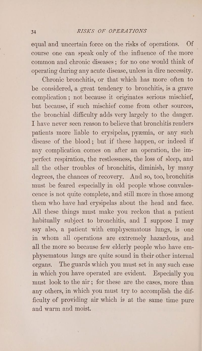equal and uncertain force on the risks of operations. Of course one can speak only of the influence of the more — common and chronic diseases; for no one would think of operating during any acute disease, unless in dire necessity. Chronic bronchitis, or that which has more often to be considered, a great tendency to bronchitis, is a grave complication ; not because it originates serious mischief, but because, if such mischief come from other sources, the bronchial difficulty adds very largely to the danger. I have never seen reason to believe that bronchitis renders patients more liable to erysipelas, pyeemia, or any such disease of the blood; but if these happen, or indeed if any complication comes on after an operation, the im- perfect respiration, the restlessness, the loss of sleep, and all the other troubles of bronchitis, diminish, by many degrees, the chances of recovery. And so, too, bronchitis must be feared especially in old people whose convales- cence is not quite complete, and still more in those among them who have had erysipelas about the head and face. All these things must make you reckon that a patient habitually subject to bronchitis, and I suppose I may say also, a patient with emphysematous lungs, is one in whom all operations are extremely hazardous, and all the more so because few elderly people who have em- physematous lungs are quite sound in their other internal organs. ‘The guards which you must set in any such case in which you have operated are evident. Especially you must look to the air; for these are the cases, more than any others, in which you must try to accomplish the dif- ficulty of providing air which is at the same time pure and warm and moist.
