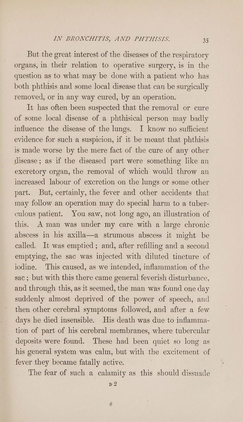 But the great interest of the diseases of the respiratory organs, in their relation to operative surgery, is in the question as to what may be done with a patient who has both phthisis and some local disease that can be surgically removed, or in any way cured, by an operation. It has often been suspected that the removal or cure of some local disease of a phthisical person may badly influence the disease of the lungs. I know no sufficient evidence for such a suspicion, if it be meant that phthisis is made worse by the mere fact of the cure of any other disease; as if the diseased part were something like an excretory organ, the removal of which would throw an increased labour of excretion on the lungs or some other part. But, certainly, the fever and other accidents that may follow an operation may do special harm to a tuber- culous patient. You saw, not long ago, an illustration of this. A man was under my care with a large chronic abscess in his axilla—a strumous abscess it might be called. It was emptied; and, after refilling and a second emptying, the sac was injected with diluted tincture of iodine. ‘This caused, as we intended, inflammation of the sac; but with this there came general feverish disturbance, and through this, as it seemed, the man was found one day suddenly almost deprived of the power of speech, and then other cerebral symptoms followed, and after a few days he died insensible. His death was due to inflamma- tion of part of his cerebral membranes, where tubercular deposits were found. These had been quiet so long as his general system was calm, but with the excitement of fever they became fatally active. The fear of such a calamity as this should dissuade pe?