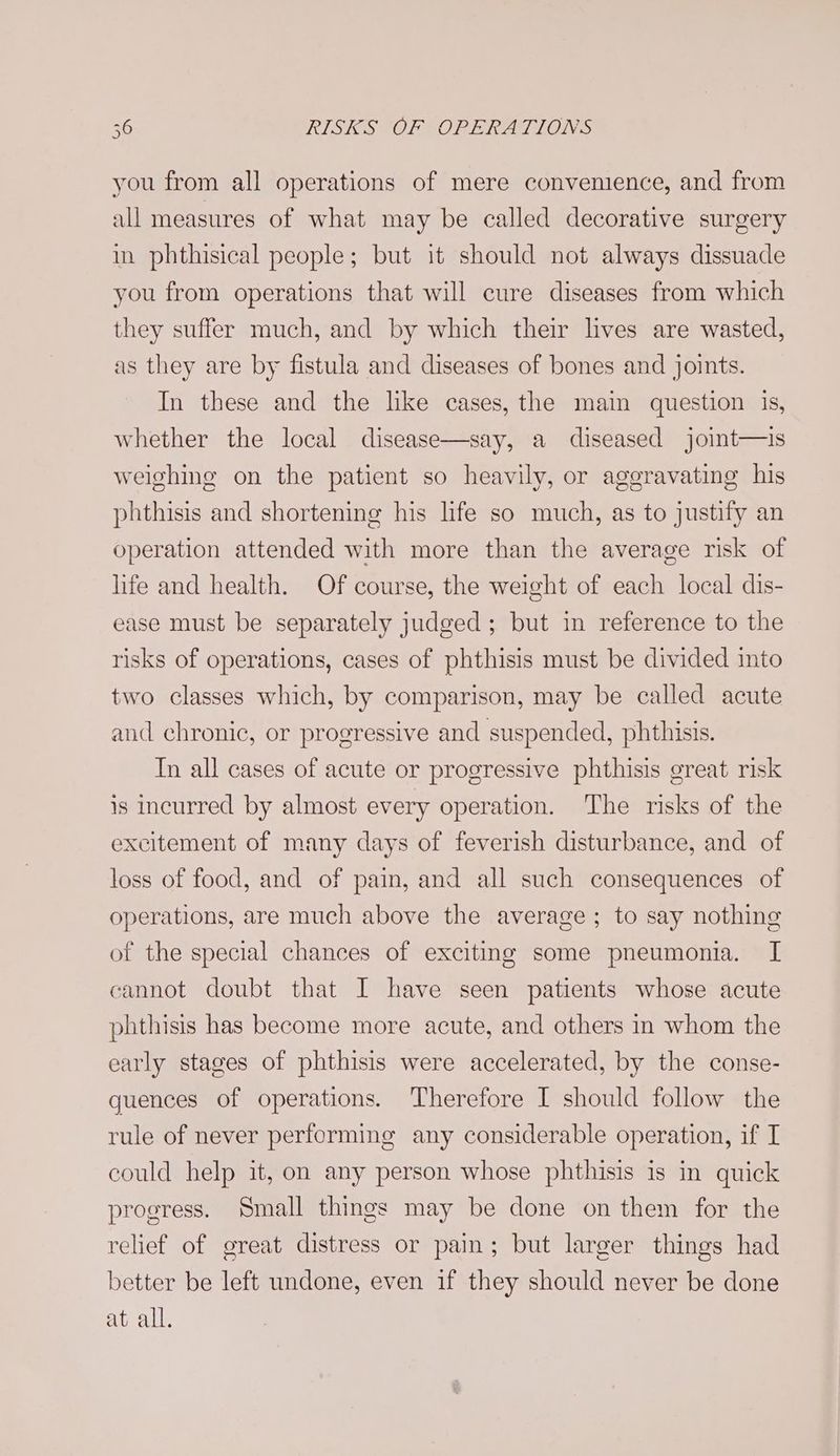 you from all operations of mere convenience, and from all measures of what may be called decorative surgery in phthisical people; but it should not always dissuade you from operations that will cure diseases from which they suffer much, and by which their lives are wasted, as they are by fistula and diseases of bones and joints. In these and the like cases, the main question is, whether the local disease—say, a diseased joint—is weighing on the patient so heavily, or aggravating his phthisis and shortening his life so much, as to justify an operation attended with more than the average risk of life and health. Of course, the weight of each local dis- ease must be separately judged; but in reference to the risks of operations, cases of phthisis must be divided into two classes which, by comparison, may be called acute and chronic, or progressive and suspended, phthisis. Tn all cases of acute or progressive phthisis great risk is incurred by almost every operation. The risks of the excitement of many days of feverish disturbance, and of loss of food, and of pain, and all such consequences of operations, are much above the average; to say nothing of the special chances of exciting some pneumonia. I cannot doubt that I have seen patients whose acute phthisis has become more acute, and others in whom the early stages of phthisis were accelerated, by the conse- quences of operations. Therefore I should follow the rule of never performing any considerable operation, if I could help it, on any person whose phthisis is in quick progress. Small things may be done on them for the relief of great distress or pain; but larger things had better be left undone, even if they should never be done at all.