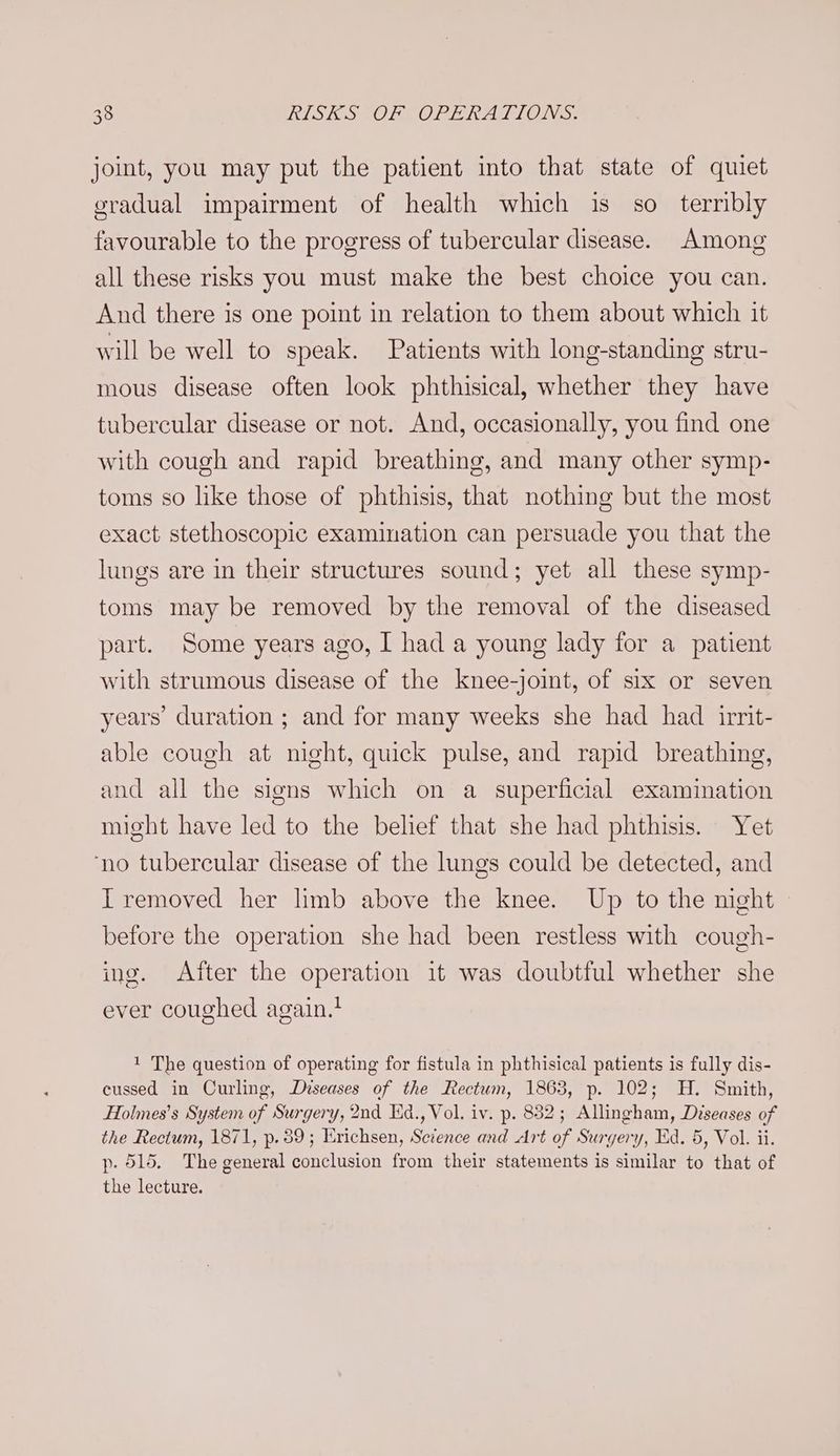 joint, you may put the patient into that state of quiet gradual impairment of health which is so terribly favourable to the progress of tubercular disease. Among all these risks you must make the best choice you can. And there is one point in relation to them about which it will be well to speak. Patients with long-standing stru- mous disease often look phthisical, whether they have tubercular disease or not. And, occasionally, you find one with cough and rapid breathing, and many other symp- toms so like those of phthisis, that nothing but the most exact stethoscopic examination can persuade you that the lungs are in their structures sound; yet all these symp- toms may be removed by the removal of the diseased part. Some years ago, I had a young lady for a patient with strumous disease of the knee-joint, of six or seven years’ duration ; and for many weeks she had had irrit- able cough at night, quick pulse, and rapid breathing, and all the signs which on a superficial examination might have led to the belief that she had phthisis. Yet ‘no tubercular disease of the lungs could be detected, and IT removed her limb above the knee. Up to the night before the operation she had been restless with cough- ing. After the operation it was doubtful whether she ever coughed again. 1 The question of operating for fistula in phthisical patients is fully dis- cussed in Curling, Diseases of the Rectum, 1863, p. 102; H. Smith, Holmes’s System of Surgery, 2nd Kd., Vol. iv. p. 882; Allingham, Diseases of the Rectum, 1871, p. 89; Erichsen, Science and Art of Surgery, Kid. 5, Vol. ii. p- 515. The general conclusion from their statements is similar to that of the lecture.
