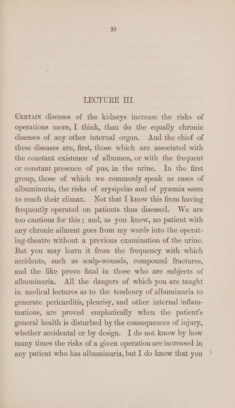LECTURE III. CERTAIN diseases of the kidneys increase the risks of operations more, [ think, than do the equally chronic diseases of any other internal organ. And the chief of these diseases are, first, those which are associated with the constant existence of albumen, or with the frequent or constant presence of pus, in the urme. In the first group, those of which we commonly speak as cases of albuminuria, the risks of erysipelas and of pysemia seem to reach their climax. Not that I know this from having frequently operated on patients thus diseased. We are too cautious for this; and, as you know, no patient with any chronic ailment goes from my wards into the operat- ing-theatre without a previous examination of the urine. But you may learn it from the frequency with which accidents, such as scalp-wounds, compound fractures, and the like prove fatal in those who are subjects of albuminuria. All the dangers of which you are taught in medical lectures as to the tendency of albuminuria to generate pericarditis, pleurisy, and other internal inflam- mations, are proved emphatically when the patient’s general health is disturbed by the consequences of injury, whether accidental or by design. I do not know by how many times the risks of a given operation are increased in any patient who has albuminuria, but I do know that you