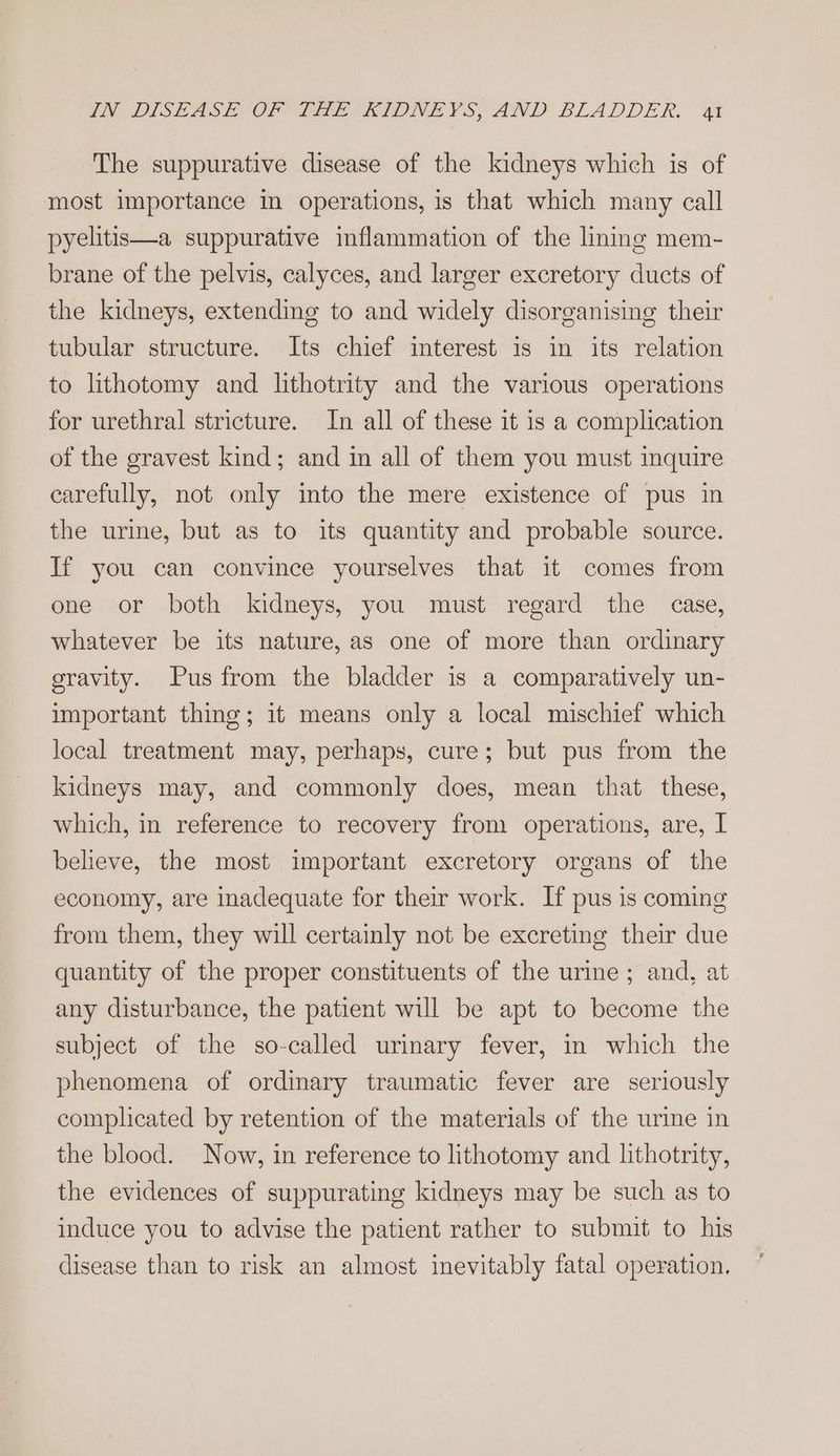 The suppurative disease of the kidneys which is of most importance in operations, is that which many call pyelitis—a suppurative inflammation of the liming mem- brane of the pelvis, calyces, and larger excretory ducts of the kidneys, extending to and widely disorganising their tubular structure. Its chief interest is in its relation to lithotomy and lithotrity and the various operations for urethral stricture. In all of these it is a complication of the gravest kind; and in all of them you must inquire carefully, not only into the mere existence of pus in the urine, but as to its quantity and probable source. If you can convince yourselves that it comes from one or both kidneys, you must regard the case, whatever be its nature, as one of more than ordinary gravity. Pus from the bladder is a comparatively un- important thing; it means only a local mischief which local treatment may, perhaps, cure; but pus from the kidneys may, and commonly does, mean that these, which, in reference to recovery from operations, are, I believe, the most important excretory organs of the economy, are inadequate for their work. If pus is coming from them, they will certainly not be excreting their due quantity of the proper constituents of the urine ; and, at any disturbance, the patient will be apt to become the subject of the so-called urinary fever, in which the phenomena of ordinary traumatic fever are seriously complicated by retention of the materials of the urine in the blood. Now, in reference to lithotomy and lithotrity, the evidences of suppurating kidneys may be such as to induce you to advise the patient rather to submit to his disease than to risk an almost inevitably fatal operation.