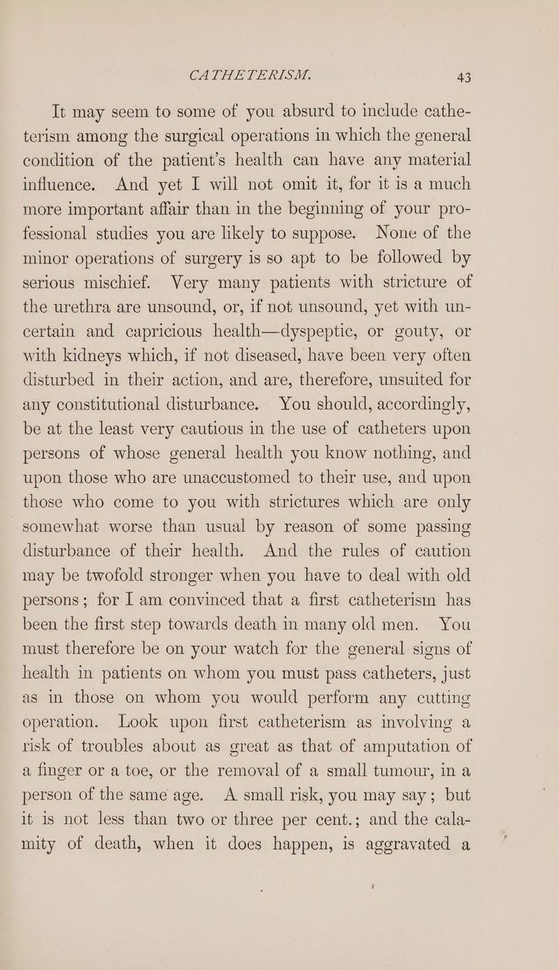 It may seem to some of you absurd to include cathe- terism among the surgical operations in which the general condition of the patient’s health can have any material influence. And yet I will not omit it, for it is a much more important affair than in the beginning of your pro- fessional studies you are likely to suppose. None of the minor operations of surgery is so apt to be followed by serious mischief. Very many patients with stricture of the urethra are unsound, or, if not unsound, yet with un- certain and capricious health—dyspeptic, or gouty, or with kidneys which, if not diseased, have been very often disturbed in their action, and are, therefore, unsuited for any constitutional disturbance. You should, accordingly, be at the least very cautious in the use of catheters upon persons of whose general health you know nothing, and upon those who are unaccustomed to their use, and upon those who come to you with strictures which are only -somewhat worse than usual by reason of some passing disturbance of their health. And the rules of caution may be twofold stronger when you have to deal with old persons; for I am convinced that a first catheterism has been the first step towards death in many old men. You must therefore be on your watch for the general signs of health in patients on whom you must pass catheters, just as in those on whom you would perform any cutting operation. Look upon first catheterism as involving a risk of troubles about as great as that of amputation of a finger or a toe, or the removal of a small tumour, in a person of the same age. A small risk, you may say; but it is not less than two or three per cent.; and the cala- mity of death, when it does happen, is aggravated a