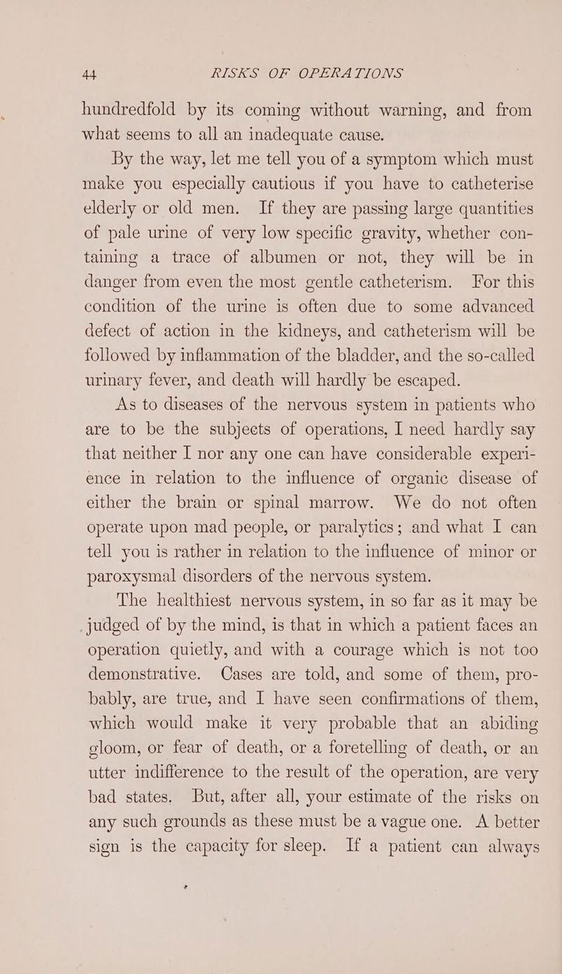 hundredfold by its coming without warning, and from what seems to all an inadequate cause. By the way, let me tell you of a symptom which must make you especially cautious if you have to catheterise elderly or old men. If they are passing large quantities of pale urme of very low specific gravity, whether con- taining a trace of albumen or not, they will be in danger from even the most gentle catheterism. For this condition of the urine is often due to some advanced defect of action in the kidneys, and catheterism will be followed by inflammation of the bladder, and the so-called urinary fever, and death will hardly be escaped. As to diseases of the nervous system in patients who are to be the subjects of operations, I need hardly say that neither I nor any one can have considerable experi- ence in relation to the influence of organic disease of either the brain or spinal marrow. We do not often operate upon mad people, or paralytics; and what I can tell you is rather in relation to the influence of minor or paroxysmal disorders of the nervous system. The healthiest nervous system, in so far as it may be judged of by the mind, is that in which a patient faces an operation quietly, and with a courage which is not too demonstrative. Cases are told, and some of them, pro- bably, are true, and I have seen confirmations of them, which would make it very probable that an abiding gloom, or fear of death, or a foretelling of death, or an utter indifference to the result of the operation, are very bad states. But, after all, your estimate of the risks on any such grounds as these must be a vague one. A better sign is the capacity for sleep. If a patient can always