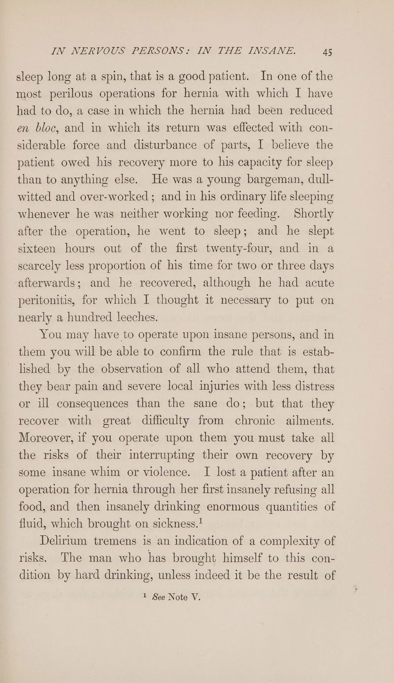 sleep long at a spin, that is a good patient. In one of the most perilous operations for hernia with which I have had to do, a case in which the hernia had been reduced en bloc, and in which its return was effected with con- siderable force and disturbance of parts, I believe the patient owed his recovery more to his capacity for sleep than to anything else. He was a young bargeman, dull- witted and over-worked ; and in his ordinary hfe sleeping whenever he was neither working nor feeding. Shortly after the operation, he went to sleep; and he slept sixteen hours out of the first twenty-four, and in a scarcely less proportion of his time for two or three days afterwards; and he recovered, although he had acute peritonitis, for which I thought it necessary to put on nearly a hundred leeches. You may have to operate upon insane persons, and in them you will be able to confirm the rule that is estab- lished by the observation of all who attend them, that they bear pain and severe local injuries with less distress or ill consequences than the sane do; but that they recover with great difficulty from chronic ailments. Moreover, if you operate upon them you must take all the risks of their interrupting their own recovery by some insane whim or violence. I lost a patient after an operation for hernia through her first insanely refusing all food, and then insanely drinking enormous quantities of fluid, which brought on sickness.+ Delirium tremens is an indication of a complexity of risks. The man who has brought himself to this con- dition by hard drinking, unless indeed it be the result of 1 See Note V.