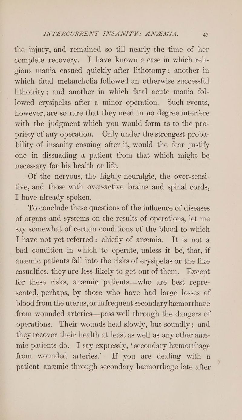 the injury, and remained so till nearly the time of her complete recovery. I have known a case in which reli- gious mania ensued quickly after lithotomy; another in which fatal melanchoha followed an otherwise successful lithotrity ; and another in which fatal acute mania fol- lowed erysipelas after a minor operation. Such events, however, are so rare that they need in no degree interfere with the judgment which you would form as to the pro- priety of any operation. Only under the strongest proba- bility of insanity ensuing after it, would the fear justify one in dissuading a patient from that which might be necessary for his health or life. Of the nervous, the highly neuralgic, the over-sensi- tive, and those with over-active brains and spinal cords, I have already spoken. To conclude these questions of the influence of diseases of organs and systems on the results of operations, let me say somewhat of certain conditions of the blood to which I have not yet referred: chiefly of anemia. It is not a bad condition in which to operate, unless it be, that, if anemic patients fall into the risks of erysipelas or the like casualties, they are less likely to get out of them. Except for these risks, anemic patients—who are best repre- sented, perhaps, by those who have had large losses of blood from the uterus, or infrequent secondary hemorrhage from wounded arteries—pass well through the dangers of operations. Their wounds heal slowly, but soundly; and they recover their health at least as well as any other ane- mic patients do. I say expressly, ‘secondary hemorrhage from wounded arteries. If you are dealing with a patient anzemic through secondary hemorrhage late after