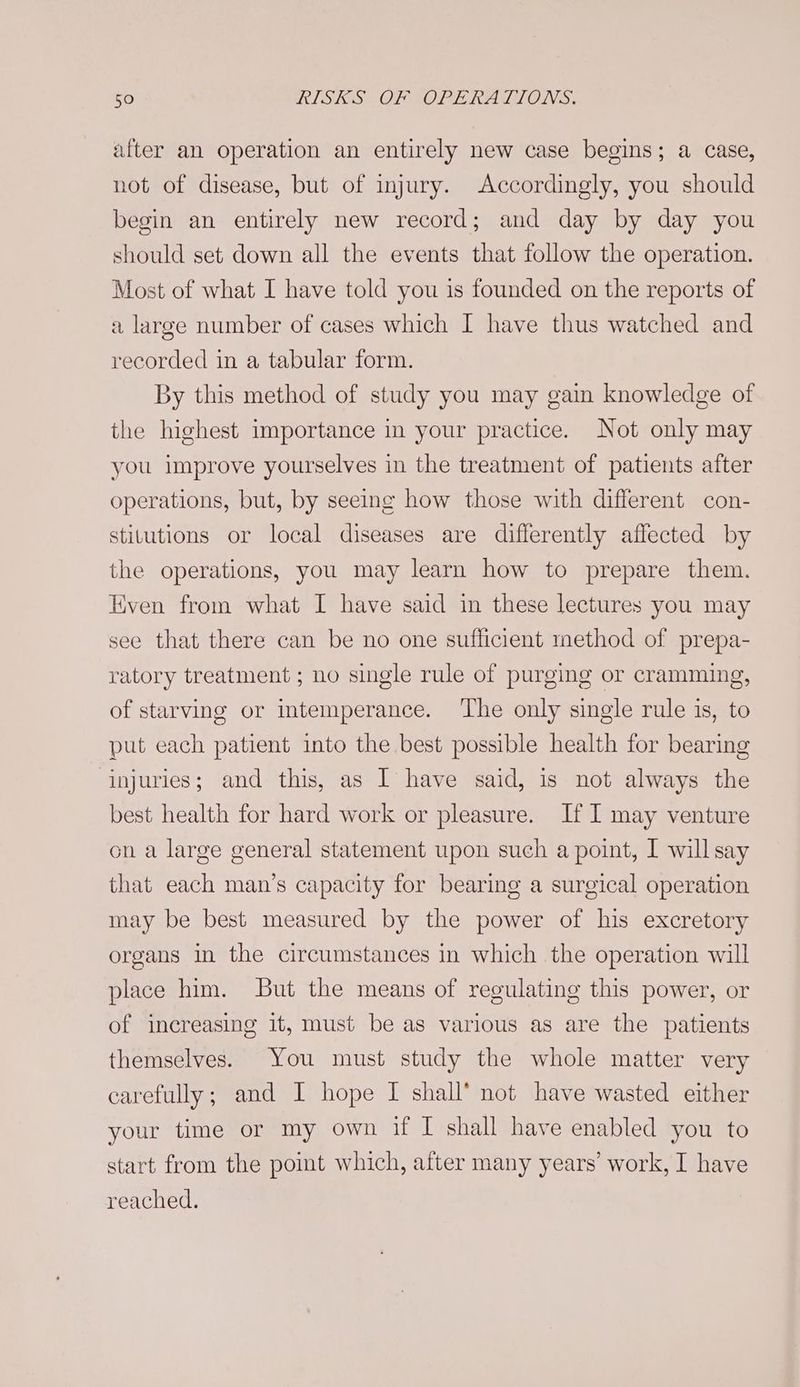 after an operation an entirely new case begins; a case, not of disease, but of injury. Accordingly, you should begin an entirely new record; and day by day you should set down all the events that follow the operation. Most of what I have told you is founded on the reports of a large number of cases which I have thus watched and recorded in a tabular form. By this method of study you may gain knowledge of the highest importance in your practice. Not only may you improve yourselves in the treatment of patients after operations, but, by seeing how those with different con- stitutions or local diseases are differently affected by the operations, you may learn how to prepare them. Even from what I have said in these lectures you may see that there can be no one sufficient method of prepa- ratory treatment ; no single rule of purging or cramming, of starving or intemperance. ‘The only single rule is, to put each patient into the best possible health for bearing injuries; and this, as I have said, is not always the best health for hard work or pleasure. If I may venture on a large general statement upon such a point, I will say that each man’s capacity for bearing a surgical operation may be best measured by the power of his excretory organs in the circumstances in which the operation will place him. But the means of regulating this power, or of increasing it, must be as various as are the patients themselves. You must study the whole matter very carefully; and I hope I shall’ not have wasted either your time or my own if I shall have enabled you to start from the poit which, after many years’ work, I have reached.