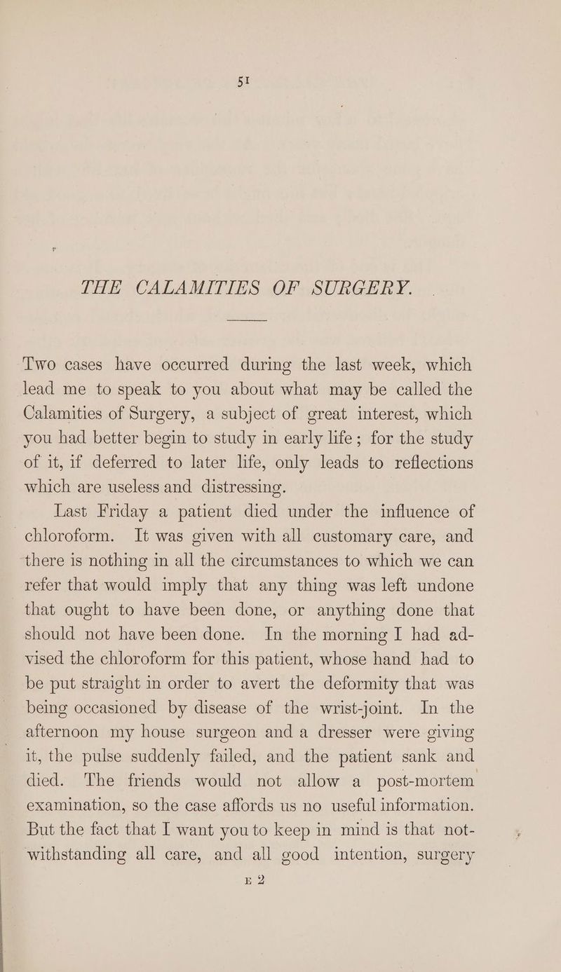 THE CALAMITIES OF SURGERY. Two cases have occurred during the last week, which lead me to speak to you about what may be called the Calamities of Surgery, a subject of great interest, which you had better begin to study in early life; for the study of it, if deferred to later life, only leads to reflections which are useless and distressing. Last Friday a patient died under the influence of chloroform. It was given with all customary care, and ‘there is nothing in all the circumstances to which we can refer that would imply that any thing was left undone that ought to have been done, or anything done that should not have been done. In the morning I had ad- vised the chloroform for this patient, whose hand had to be put straight in order to avert the deformity that was being occasioned by disease of the wrist-joint. In the afternoon my house surgeon and a dresser were giving it, the pulse suddenly failed, and the patient sank and died. The friends would not allow a post-mortem examination, so the case affords us no useful information. But the fact that I want you to keep in mind is that not- withstanding all care, and all good intention, surgery E2